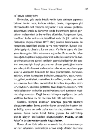 lü" ad›yla inceleyelim:
Evrimciler, çok say›da büyük varilin içine canl›l›¤›n yap›s›nda
bulunan fosfor, azot, karbon, oksijen, demir, magnezyum gibi
elementlerden bol miktarda koysunlar. Hatta normal ﬂartlarda
bulunmayan ancak bu kar›ﬂ›m›n içinde bulunmas›n› gerekli gör-
dükleri malzemeleri de bu varillere eklesinler. Kar›ﬂ›mlar›n içine,
istedikleri kadar amino asit, istedikleri kadar da (bir tekinin bile
rastlant›sal oluﬂma ihtimali 10-950 olan) protein doldursunlar. Bu
kar›ﬂ›mlara istedikleri oranda ›s› ve nem versinler. Bunlar› iste-
dikleri geliﬂmiﬂ cihazlarla kar›ﬂt›rs›nlar. Varillerin baﬂ›na da dün-
yan›n önde gelen bilim adamlar›n› koysunlar. Bu uzmanlar baba-
dan o¤ula, kuﬂaktan kuﬂa¤a aktararak nöbetleﬂe milyarlarca, hat-
ta trilyonlarca sene sürekli varillerin baﬂ›nda beklesinler. Bir can-
l›n›n oluﬂmas› için hangi ﬂartlar›n var olmas› gerekti¤ine inan›l›-
yorsa hepsini kullanmak serbest olsun. Ancak, ne yaparlarsa yap-
s›nlar o varillerden kesinlikle bir canl› ç›kartamazlar. Zürafalar›,
aslanlar›, ar›lar›, kanaryalar›, bülbülleri, papa¤anlar›, atlar›, yunus-
lar›, gülleri, orkideleri, zambaklar›, karanfilleri, muzlar›, portakal-
lar›, elmalar›, hurmalar›, domatesleri, kavunlar›, karpuzlar›, incir-
leri, zeytinleri, üzümleri, ﬂeftalileri, tavus kuﬂlar›n›, sülünleri, renk
renk kelebekleri ve bunlar gibi milyonlarca canl› türünden hiçbi-
rini oluﬂturamazlar. De¤il burada birkaç›n› sayd›¤›m›z bu canl›
varl›klar›, bunlar›n tek bir hücresini bile elde edemezler.
K›sacas›, bilinçsiz atomlar biraraya gelerek hücreyi
oluﬂturamazlar. Sonra yeni bir karar vererek bir hücreyi iki-
ye bölüp, sonra art arda baﬂka kararlar al›p, elektron mikros-
kobunu bulan, sonra kendi hücre yap›s›n› bu mikroskop
alt›nda izleyen profesörleri oluﬂturamazlar. Madde, ancak
Allah'›n üstün yaratmas›yla hayat bulur.
Bunun aksini iddia eden evrim teorisi ise, akla tamamen ay-
k›r› bir safsatad›r. Evrimcilerin ortaya att›¤› iddialar üzerinde
163Harun Yahya (Adnan Oktar)
 