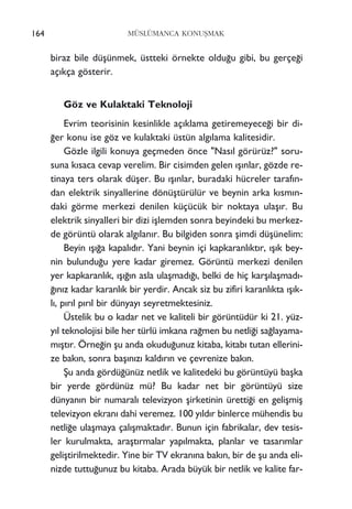 biraz bile düﬂünmek, üstteki örnekte oldu¤u gibi, bu gerçe¤i
aç›kça gösterir.
Göz ve Kulaktaki Teknoloji
Evrim teorisinin kesinlikle aç›klama getiremeyece¤i bir di-
¤er konu ise göz ve kulaktaki üstün alg›lama kalitesidir.
Gözle ilgili konuya geçmeden önce "Nas›l görürüz?" soru-
suna k›saca cevap verelim. Bir cisimden gelen ›ﬂ›nlar, gözde re-
tinaya ters olarak düﬂer. Bu ›ﬂ›nlar, buradaki hücreler taraf›n-
dan elektrik sinyallerine dönüﬂtürülür ve beynin arka k›sm›n-
daki görme merkezi denilen küçücük bir noktaya ulaﬂ›r. Bu
elektrik sinyalleri bir dizi iﬂlemden sonra beyindeki bu merkez-
de görüntü olarak alg›lan›r. Bu bilgiden sonra ﬂimdi düﬂünelim:
Beyin ›ﬂ›¤a kapal›d›r. Yani beynin içi kapkaranl›kt›r, ›ﬂ›k bey-
nin bulundu¤u yere kadar giremez. Görüntü merkezi denilen
yer kapkaranl›k, ›ﬂ›¤›n asla ulaﬂmad›¤›, belki de hiç karﬂ›laﬂmad›-
¤›n›z kadar karanl›k bir yerdir. Ancak siz bu zifiri karanl›kta ›ﬂ›k-
l›, p›r›l p›r›l bir dünyay› seyretmektesiniz.
Üstelik bu o kadar net ve kaliteli bir görüntüdür ki 21. yüz-
y›l teknolojisi bile her türlü imkana ra¤men bu netli¤i sa¤layama-
m›ﬂt›r. Örne¤in ﬂu anda okudu¤unuz kitaba, kitab› tutan ellerini-
ze bak›n, sonra baﬂ›n›z› kald›r›n ve çevrenize bak›n.
ﬁu anda gördü¤ünüz netlik ve kalitedeki bu görüntüyü baﬂka
bir yerde gördünüz mü? Bu kadar net bir görüntüyü size
dünyan›n bir numaral› televizyon ﬂirketinin üretti¤i en geliﬂmiﬂ
televizyon ekran› dahi veremez. 100 y›ld›r binlerce mühendis bu
netli¤e ulaﬂmaya çal›ﬂmaktad›r. Bunun için fabrikalar, dev tesis-
ler kurulmakta, araﬂt›rmalar yap›lmakta, planlar ve tasar›mlar
geliﬂtirilmektedir. Yine bir TV ekran›na bak›n, bir de ﬂu anda eli-
nizde tuttu¤unuz bu kitaba. Arada büyük bir netlik ve kalite far-
164 MÜSLÜMANCA KONUﬁMAK
 