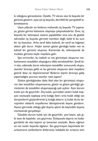 k› oldu¤unu göreceksiniz. Üstelik, TV ekran› size iki boyutlu bir
görüntü gösterir, oysa siz üç boyutlu, derinlikli bir perspektifi iz-
lemektesiniz.
Uzun y›llard›r on binlerce mühendis üç boyutlu TV yapma-
ya, gözün görme kalitesine ulaﬂmaya çal›ﬂmaktad›rlar. Evet, üç
boyutlu bir televizyon sistemi yapabildiler ama onu da gözlük
takmadan üç boyutlu görmek mümkün de¤il, kald› ki bu suni
bir üç boyuttur. Arka taraf daha bulan›k, ön taraf ise ka¤›ttan
dekor gibi durur. Hiçbir zaman gözün gördü¤ü kadar net ve
kaliteli bir görüntü oluﬂmaz. Kamerada da, televizyonda da
mutlaka görüntü kayb› meydana gelir.
‹ﬂte evrimciler, bu kaliteli ve net görüntüyü oluﬂturan me-
kanizman›n tesadüfen oluﬂtu¤unu iddia etmektedirler. ﬁimdi bi-
ri size, odan›zda duran televizyon tesadüfler sonucunda oluﬂtu,
atomlar biraraya geldi ve bu görüntü oluﬂturan aleti meydana
getirdi dese ne düﬂünürsünüz? Binlerce kiﬂinin biraraya gelip
yapamad›¤›n› ﬂuursuz atomlar nas›l yaps›n?
Gözün gördü¤ünden daha ilkel olan bir görüntüyü oluﬂtu-
ran alet tesadüfen oluﬂam›yorsa, gözün ve gözün gördü¤ü gö-
rüntünün de tesadüfen oluﬂamayaca¤› çok aç›kt›r. Ayn› durum
kulak için de geçerlidir. D›ﬂ kulak, çevredeki sesleri kulak kep-
çesi vas›tas›yla toplay›p orta kula¤a iletir; orta kulak ald›¤› ses
titreﬂimlerini güçlendirerek iç kula¤a aktar›r; iç kulak da bu tit-
reﬂimleri elektrik sinyallerine dönüﬂtürerek beyne gönderir.
Aynen görmede oldu¤u gibi duyma iﬂlemi de beyindeki duyma
merkezinde gerçekleﬂir.
Gözdeki durum kulak için de geçerlidir, yani beyin, ›ﬂ›k gi-
bi sese de kapal›d›r, ses geçirmez. Dolay›s›yla d›ﬂar›s› ne kadar
gürültülü de olsa beynin içi tamamen sessizdir. Buna ra¤men
en net sesler beyinde alg›lan›r. Ses geçirmeyen beyninizde bir
orkestran›n senfonilerini dinlersiniz, kalabal›k bir ortam›n tüm
165Harun Yahya (Adnan Oktar)
 