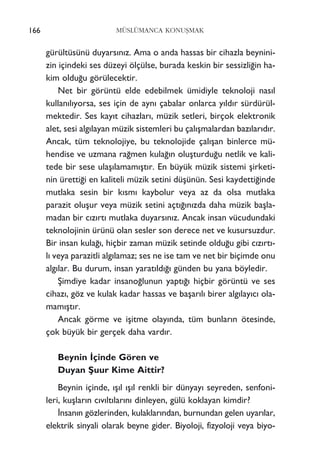 gürültüsünü duyars›n›z. Ama o anda hassas bir cihazla beynini-
zin içindeki ses düzeyi ölçülse, burada keskin bir sessizli¤in ha-
kim oldu¤u görülecektir.
Net bir görüntü elde edebilmek ümidiyle teknoloji nas›l
kullan›l›yorsa, ses için de ayn› çabalar onlarca y›ld›r sürdürül-
mektedir. Ses kay›t cihazlar›, müzik setleri, birçok elektronik
alet, sesi alg›layan müzik sistemleri bu çal›ﬂmalardan baz›lar›d›r.
Ancak, tüm teknolojiye, bu teknolojide çal›ﬂan binlerce mü-
hendise ve uzmana ra¤men kula¤›n oluﬂturdu¤u netlik ve kali-
tede bir sese ulaﬂ›lamam›ﬂt›r. En büyük müzik sistemi ﬂirketi-
nin üretti¤i en kaliteli müzik setini düﬂünün. Sesi kaydetti¤inde
mutlaka sesin bir k›sm› kaybolur veya az da olsa mutlaka
parazit oluﬂur veya müzik setini açt›¤›n›zda daha müzik baﬂla-
madan bir c›z›rt› mutlaka duyars›n›z. Ancak insan vücudundaki
teknolojinin ürünü olan sesler son derece net ve kusursuzdur.
Bir insan kula¤›, hiçbir zaman müzik setinde oldu¤u gibi c›z›rt›-
l› veya parazitli alg›lamaz; ses ne ise tam ve net bir biçimde onu
alg›lar. Bu durum, insan yarat›ld›¤› günden bu yana böyledir.
ﬁimdiye kadar insano¤lunun yapt›¤› hiçbir görüntü ve ses
cihaz›, göz ve kulak kadar hassas ve baﬂar›l› birer alg›lay›c› ola-
mam›ﬂt›r.
Ancak görme ve iﬂitme olay›nda, tüm bunlar›n ötesinde,
çok büyük bir gerçek daha vard›r.
Beynin ‹çinde Gören ve
Duyan ﬁuur Kime Aittir?
Beynin içinde, ›ﬂ›l ›ﬂ›l renkli bir dünyay› seyreden, senfoni-
leri, kuﬂlar›n c›v›lt›lar›n› dinleyen, gülü koklayan kimdir?
‹nsan›n gözlerinden, kulaklar›ndan, burnundan gelen uyar›lar,
elektrik sinyali olarak beyne gider. Biyoloji, fizyoloji veya biyo-
166 MÜSLÜMANCA KONUﬁMAK
 