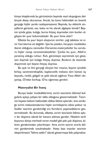 kimya kitaplar›nda bu görüntünün beyinde nas›l oluﬂtu¤una dair
birçok detay okursunuz. Ancak, bu konu hakk›ndaki en önemli
gerçe¤e hiçbir yerde rastlayamazs›n›z: Beyinde, bu elektrik sin-
yallerini görüntü, ses, koku ve his olarak alg›layan kimdir? Bey-
nin içinde göze, kula¤a, burna ihtiyaç duymadan tüm bunlar› al-
g›layan bir ﬂuur bulunmaktad›r. Bu ﬂuur kime aittir?
Elbette bu ﬂuur beyni oluﬂturan sinirler, ya¤ tabakas› ve si-
nir hücrelerine ait de¤ildir. ‹ﬂte bu yüzden, herﬂeyin maddeden
ibaret oldu¤unu zanneden Darwinist-materyalistler bu sorula-
ra hiçbir cevap verememektedirler. Çünkü bu ﬂuur, Allah'›n
yaratm›ﬂ oldu¤u ruhtur. Ruh, görüntüyü seyretmek için göze,
sesi duymak için kula¤a ihtiyaç duymaz. Bunlar›n da ötesinde
düﬂünmek için beyne ihtiyaç duymaz.
Bu aç›k ve ilmi gerçe¤i okuyan her insan›n, beynin içindeki
birkaç santimetreküplük, kapkaranl›k mekana tüm kainat› üç
boyutlu, renkli, gölgeli ve ›ﬂ›kl› olarak s›¤d›ran Yüce Allah'› dü-
ﬂünüp, O'ndan korkup, O'na s›¤›nmas› gerekir.
Materyalist Bir ‹nanç
Buraya kadar incelediklerimiz, evrim teorisinin bilimsel bul-
gularla aç›kça çeliﬂen bir iddia oldu¤unu göstermektedir. Teori-
nin hayat›n kökeni hakk›ndaki iddias› bilime ayk›r›d›r, öne sürdü-
¤ü evrim mekanizmalar›n›n hiçbir evrimleﬂtirici etkisi yoktur ve
fosiller teorinin gerektirdi¤i ara formlar›n yaﬂamad›klar›n› gös-
termektedir. Bu durumda, elbette, evrim teorisinin bilime ayk›-
r› bir düﬂünce olarak bir kenara at›lmas› gerekir. Nitekim tarih
boyunca dünya merkezli evren modeli gibi pek çok düﬂünce, bi-
limin gündeminden ç›kar›lm›ﬂt›r. Ama evrim teorisi ›srarla bili-
min gündeminde tutulmaktad›r. Hatta baz› insanlar teorinin
eleﬂtirilmesini "bilime sald›r›" olarak göstermeye bile çal›ﬂmakta-
167Harun Yahya (Adnan Oktar)
 