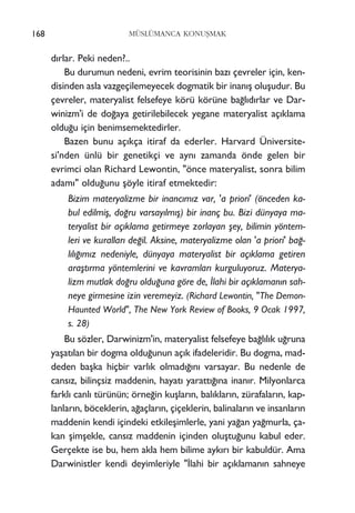 d›rlar. Peki neden?..
Bu durumun nedeni, evrim teorisinin baz› çevreler için, ken-
disinden asla vazgeçilemeyecek dogmatik bir inan›ﬂ oluﬂudur. Bu
çevreler, materyalist felsefeye körü körüne ba¤l›d›rlar ve Dar-
winizm'i de do¤aya getirilebilecek yegane materyalist aç›klama
oldu¤u için benimsemektedirler.
Bazen bunu aç›kça itiraf da ederler. Harvard Üniversite-
si'nden ünlü bir genetikçi ve ayn› zamanda önde gelen bir
evrimci olan Richard Lewontin, "önce materyalist, sonra bilim
adam›" oldu¤unu ﬂöyle itiraf etmektedir:
Bizim materyalizme bir inanc›m›z var, 'a priori' (önceden ka-
bul edilmiﬂ, do¤ru varsay›lm›ﬂ) bir inanç bu. Bizi dünyaya ma-
teryalist bir aç›klama getirmeye zorlayan ﬂey, bilimin yöntem-
leri ve kurallar› de¤il. Aksine, materyalizme olan 'a priori' ba¤-
l›l›¤›m›z nedeniyle, dünyaya materyalist bir aç›klama getiren
araﬂt›rma yöntemlerini ve kavramlar› kurguluyoruz. Materya-
lizm mutlak do¤ru oldu¤una göre de, ‹lahi bir aç›klaman›n sah-
neye girmesine izin veremeyiz. (Richard Lewontin, "The Demon-
Haunted World", The New York Review of Books, 9 Ocak 1997,
s. 28)
Bu sözler, Darwinizm'in, materyalist felsefeye ba¤l›l›k u¤runa
yaﬂat›lan bir dogma oldu¤unun aç›k ifadeleridir. Bu dogma, mad-
deden baﬂka hiçbir varl›k olmad›¤›n› varsayar. Bu nedenle de
cans›z, bilinçsiz maddenin, hayat› yaratt›¤›na inan›r. Milyonlarca
farkl› canl› türünün; örne¤in kuﬂlar›n, bal›klar›n, zürafalar›n, kap-
lanlar›n, böceklerin, a¤açlar›n, çiçeklerin, balinalar›n ve insanlar›n
maddenin kendi içindeki etkileﬂimlerle, yani ya¤an ya¤murla, ça-
kan ﬂimﬂekle, cans›z maddenin içinden oluﬂtu¤unu kabul eder.
Gerçekte ise bu, hem akla hem bilime ayk›r› bir kabuldür. Ama
Darwinistler kendi deyimleriyle "‹lahi bir aç›klaman›n sahneye
168 MÜSLÜMANCA KONUﬁMAK
 
