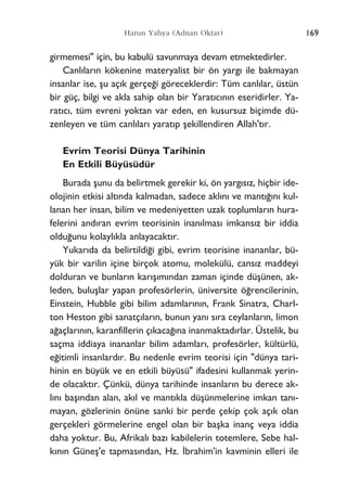 girmemesi" için, bu kabulü savunmaya devam etmektedirler.
Canl›lar›n kökenine materyalist bir ön yarg› ile bakmayan
insanlar ise, ﬂu aç›k gerçe¤i göreceklerdir: Tüm canl›lar, üstün
bir güç, bilgi ve akla sahip olan bir Yarat›c›n›n eseridirler. Ya-
rat›c›, tüm evreni yoktan var eden, en kusursuz biçimde dü-
zenleyen ve tüm canl›lar› yarat›p ﬂekillendiren Allah't›r.
Evrim Teorisi Dünya Tarihinin
En Etkili Büyüsüdür
Burada ﬂunu da belirtmek gerekir ki, ön yarg›s›z, hiçbir ide-
olojinin etkisi alt›nda kalmadan, sadece akl›n› ve mant›¤›n› kul-
lanan her insan, bilim ve medeniyetten uzak toplumlar›n hura-
felerini and›ran evrim teorisinin inan›lmas› imkans›z bir iddia
oldu¤unu kolayl›kla anlayacakt›r.
Yukar›da da belirtildi¤i gibi, evrim teorisine inananlar, bü-
yük bir varilin içine birçok atomu, molekülü, cans›z maddeyi
dolduran ve bunlar›n kar›ﬂ›m›ndan zaman içinde düﬂünen, ak-
leden, buluﬂlar yapan profesörlerin, üniversite ö¤rencilerinin,
Einstein, Hubble gibi bilim adamlar›n›n, Frank Sinatra, Charl-
ton Heston gibi sanatç›lar›n, bunun yan› s›ra ceylanlar›n, limon
a¤açlar›n›n, karanfillerin ç›kaca¤›na inanmaktad›rlar. Üstelik, bu
saçma iddiaya inananlar bilim adamlar›, profesörler, kültürlü,
e¤itimli insanlard›r. Bu nedenle evrim teorisi için "dünya tari-
hinin en büyük ve en etkili büyüsü" ifadesini kullanmak yerin-
de olacakt›r. Çünkü, dünya tarihinde insanlar›n bu derece ak-
l›n› baﬂ›ndan alan, ak›l ve mant›kla düﬂünmelerine imkan tan›-
mayan, gözlerinin önüne sanki bir perde çekip çok aç›k olan
gerçekleri görmelerine engel olan bir baﬂka inanç veya iddia
daha yoktur. Bu, Afrikal› baz› kabilelerin totemlere, Sebe hal-
k›n›n Güneﬂ'e tapmas›ndan, Hz. ‹brahim'in kavminin elleri ile
169Harun Yahya (Adnan Oktar)
 