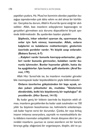 yapt›klar› putlara, Hz. Musa'n›n kavminin alt›ndan yapt›klar› bu-
za¤›ya tapmalar›ndan çok daha vahim ve ak›l almaz bir körlük-
tür. Gerçekte bu durum, Allah'›n Kuran'da iﬂaret etti¤i bir ak›l-
s›zl›kt›r. Allah, baz› insanlar›n anlay›ﬂlar›n›n kapanaca¤›n› ve
gerçekleri görmekten aciz duruma düﬂeceklerini birçok aye-
tinde bildirmektedir. Bu ayetlerden baz›lar› ﬂöyledir:
ﬁüphesiz, inkar edenleri uyarsan da, uyarmasan da,
onlar için fark etmez; inanmazlar. Allah, onlar›n
kalplerini ve kulaklar›n› mühürlemiﬂtir; gözlerinin
üzerinde perdeler vard›r. Ve büyük azap onlarad›r.
(Bakara Suresi, 6-7)
…Kalpleri vard›r bununla kavray›p-anlamazlar, göz-
leri vard›r bununla görmezler, kulaklar› vard›r bu-
nunla iﬂitmezler. Bunlar hayvanlar gibidir, hatta da-
ha aﬂa¤›l›kt›rlar. ‹ﬂte bunlar gafil olanlard›r. (Araf Su-
resi, 179)
Allah Hicr Suresi'nde ise, bu insanlar›n mucizeler görseler
bile inanmayacak kadar büyülendiklerini ﬂöyle bildirmektedir:
Onlar›n üzerlerine gökyüzünden bir kap› açsak, or-
dan yukar› yükselseler de, mutlaka: "Gözlerimiz
döndürüldü, belki biz büyülenmiﬂ bir toplulu¤uz" di-
yeceklerdir. (Hicr Suresi, 14-15)
Bu kadar geniﬂ bir kitlenin üzerinde bu büyünün etkili ol-
mas›, insanlar›n gerçeklerden bu kadar uzak tutulmalar› ve 150
y›ld›r bu büyünün bozulmamas› ise, kelimelerle anlat›lamaya-
cak kadar hayret verici bir durumdur. Çünkü, bir veya birkaç
insan›n imkans›z senaryolara, saçmal›k ve mant›ks›zl›klarla do-
lu iddialara inanmalar› anlaﬂ›labilir. Ancak dünyan›n dört bir ya-
n›ndaki insanlar›n, ﬂuursuz ve cans›z atomlar›n ani bir kararla
biraraya gelip; ola¤anüstü bir organizasyon, disiplin, ak›l ve ﬂu-
170 MÜSLÜMANCA KONUﬁMAK
 