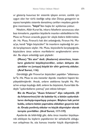 ur gösterip kusursuz bir sistemle iﬂleyen evreni, canl›l›k için
uygun olan her türlü özelli¤e sahip olan Dünya gezegenini ve
say›s›z kompleks sistemle donat›lm›ﬂ canl›lar› meydana getirdi-
¤ine inanmas›n›n, "büyü"den baﬂka bir aç›klamas› yoktur.
Nitekim, Allah Kuran'da, inkarc› felsefenin savunucusu olan
baz› kimselerin, yapt›klar› büyülerle insanlar› etkilediklerini Hz.
Musa ve Firavun aras›nda geçen bir olayla bizlere bildirmekte-
dir. Hz. Musa, Firavun'a hak dini anlatt›¤›nda, Firavun Hz. Mu-
sa'ya, kendi "bilgin büyücüleri" ile insanlar›n topland›¤› bir yer-
de karﬂ›laﬂmas›n› söyler. Hz. Musa, büyücülerle karﬂ›laﬂt›¤›nda,
büyücülere önce onlar›n marifetlerini sergilemelerini emre-
der. Bu olay›n anlat›ld›¤› ayet ﬂöyledir:
(Musa:) "Siz at›n" dedi. (Asalar›n›) at›verince, insan-
lar›n gözlerini büyüleyiverdiler, onlar› dehﬂete dü-
ﬂürdüler ve (ortaya) büyük bir sihir getirmiﬂ oldular.
(Araf Suresi, 116)
Görüldü¤ü gibi Firavun'un büyücüleri yapt›klar› "aldatmaca-
lar"la -Hz. Musa ve ona inananlar d›ﬂ›nda- insanlar›n hepsini bü-
yüleyebilmiﬂlerdir. Ancak, onlar›n att›klar›na karﬂ›l›k Hz. Mu-
sa'n›n ortaya koydu¤u delil, onlar›n bu büyüsünü, Kuran'daki ifa-
deyle "uydurduklar›n› yutmuﬂ" yani etkisiz k›lm›ﬂt›r:
Biz de Musa'ya: "Asan› f›rlat›ver" diye vahyettik. (O
da f›rlat›verince) bir de bakt›lar ki, o bütün uydurduk-
lar›n› derleyip-toparlay›p yutuyor. Böylece hak yerini
buldu, onlar›n bütün yapmakta olduklar› geçersiz kal-
d›. Orada yenilmiﬂ oldular ve küçük düﬂmüﬂler olarak
tersyüz çevrildiler. (Araf Suresi, 117-119)
Ayetlerde de bildirildi¤i gibi, daha önce insanlar› büyüleye-
rek etkileyen bu kiﬂilerin yapt›klar›n›n bir sahtekarl›k oldu¤u-
nun anlaﬂ›lmas› ile, söz konusu insanlar küçük düﬂmüﬂlerdir.
171Harun Yahya (Adnan Oktar)
 