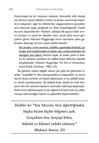 Günümüzde de bir büyünün etkisiyle, bilimsellik k›l›f› alt›nda
son derece saçma iddialara inanan ve bunlar› savunmaya hayat-
lar›n› adayanlar, e¤er bu iddialardan vazgeçmezlerse gerçekler
tam anlam›yla aç›¤a ç›kt›¤›nda ve "büyü bozuldu¤unda" küçük
duruma düﬂeceklerdir. Nitekim, yaklaﬂ›k 60 yaﬂ›na kadar evri-
mi savunan ve ateist bir felsefeci olan, ancak daha sonra ger-
çekleri gören Malcolm Muggeridge evrim teorisinin yak›n ge-
lecekte düﬂece¤i durumu ﬂöyle aç›klamaktad›r:
Ben kendim, evrim teorisinin, özellikle uyguland›¤› alanlarda, ge-
lece¤in tarih kitaplar›ndaki en büyük espri malzemelerinden biri
olaca¤›na ikna oldum. Gelecek kuﬂak, bu kadar çürük ve belir-
siz bir hipotezin inan›lmaz bir safl›kla kabul edilmesini hayretle
karﬂ›layacakt›r. (Malcolm Muggeridge, The End of Christendom,
Grand Rapids: Eerdmans, 1980, s.43)
Bu gelecek, uzakta de¤ildir aksine çok yak›n bir gelecekte in-
sanlar "tesadüfler"in ilah olamayacaklar›n› anlayacaklar ve evrim
teorisi dünya tarihinin en büyük aldatmacas› ve en ﬂiddetli büyü-
sü olarak tan›mlanacakt›r. Bu ﬂiddetli büyü, büyük bir h›zla dün-
yan›n dört bir yan›nda insanlar›n üzerinden kalkmaya baﬂlam›ﬂt›r.
Art›k evrim aldatmacas›n›n s›rr›n› ö¤renen birçok insan, bu aldat-
macaya nas›l kand›¤›n› hayret ve ﬂaﬂk›nl›kla düﬂünmektedir.
172 MÜSLÜMANCA KONUﬁMAK
Dediler ki: "Sen Yücesin, bize ö¤retti¤inden
baﬂka bizim hiçbir bilgimiz yok.
Gerçekten Sen, herﬂeyi bilen,
hüküm ve hikmet sahibi olans›n."
(Bakara Suresi, 32)
 