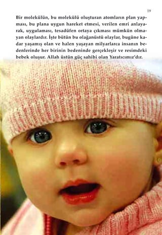 19
Bir molekülün, bu molekülü oluﬂturan atomlar›n plan yap-
mas›, bu plana uygun hareket etmesi, verilen emri anlaya-
rak, uygulamas›, tesadüfen ortaya ç›kmas› mümkün olma-
yan olaylard›r. ‹ﬂte bütün bu ola¤anüstü olaylar, bugüne ka-
dar yaﬂam›ﬂ olan ve halen yaﬂayan milyarlarca insan›n be-
denlerinde her birinin bedeninde gerçekleﬂir ve resimdeki
bebek oluﬂur. Allah üstün güç sahibi olan Yarat›c›m›z'd›r.
 