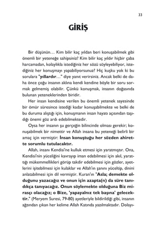 33
G‹R‹ﬁ
Bir düﬂünün… Kim bilir kaç y›ldan beri konuﬂabilmek gibi
önemli bir yetene¤e sahipsiniz? Kim bilir kaç y›ld›r hiçbir çaba
harcamadan, kolayl›kla istedi¤iniz her sözü söyleyebiliyor, iste-
di¤iniz her konuﬂmay› yapabiliyorsunuz? Hiç kuﬂku yok ki bu
sorulara "y›llard›r…" diye yan›t verirsiniz. Ancak belki de da-
ha önce ço¤u insan›n akl›na kendi kendine böyle bir soru sor-
mak gelmemiﬂ olabilir. Çünkü konuﬂmak, insan›n do¤as›nda
bulunan yeteneklerinden biridir.
Her insan kendisine verilen bu önemli yetenek sayesinde
bir ömür süresince istedi¤i kadar konuﬂabilmekte ve belki de
bu duruma al›ﬂt›¤› için, konuﬂman›n insan hayat› aç›s›ndan taﬂ›-
d›¤› önemi göz ard› edebilmektedir.
Oysa her insan›n ﬂu gerçe¤in bilincinde olmas› gerekir; ko-
nuﬂabilmek bir nimettir ve Allah insana bu yetene¤i belirli bir
amaç için vermiﬂtir: ‹nsan konuﬂtu¤u her sözden ahiret-
te sorumlu tutulacakt›r.
Allah, insan› Kendisi'ne kulluk etmesi için yaratm›ﬂt›r. Ona,
Kendisi'nin yüceli¤ini kavray›p iman edebilmesi için ak›l, yarat-
t›¤› mükemmellikleri görüp takdir edebilmesi için gözler, ayet-
lerini iﬂitebilmesi için kulaklar ve Allah'›n ﬂan›n› yüceltip, dinini
anlatabilmesi için dil vermiﬂtir. Kuran'›n "Asla; demekte ol-
du¤unu yazaca¤›z ve onun için azapta(n) da süre tan›-
d›kça tan›yaca¤›z. Onun söylemekte oldu¤una Biz mi-
rasç› olaca¤›z; o Bize, 'yapayaln›z tek baﬂ›na' gelecek-
tir." (Meryem Suresi, 79-80) ayetleriyle bildirildi¤i gibi, insan›n
a¤z›ndan ç›kan her kelime Allah Kat›nda yaz›lmaktad›r. Dolay›-
 
