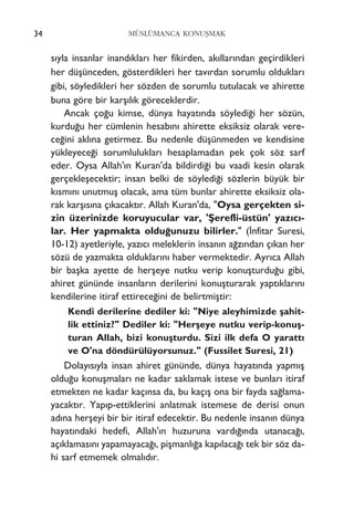 s›yla insanlar inand›klar› her fikirden, ak›llar›ndan geçirdikleri
her düﬂünceden, gösterdikleri her tav›rdan sorumlu olduklar›
gibi, söyledikleri her sözden de sorumlu tutulacak ve ahirette
buna göre bir karﬂ›l›k göreceklerdir.
Ancak ço¤u kimse, dünya hayat›nda söyledi¤i her sözün,
kurdu¤u her cümlenin hesab›n› ahirette eksiksiz olarak vere-
ce¤ini akl›na getirmez. Bu nedenle düﬂünmeden ve kendisine
yükleyece¤i sorumluluklar› hesaplamadan pek çok söz sarf
eder. Oysa Allah'›n Kuran'da bildirdi¤i bu vaadi kesin olarak
gerçekleﬂecektir; insan belki de söyledi¤i sözlerin büyük bir
k›sm›n› unutmuﬂ olacak, ama tüm bunlar ahirette eksiksiz ola-
rak karﬂ›s›na ç›kacakt›r. Allah Kuran'da, "Oysa gerçekten si-
zin üzerinizde koruyucular var, 'ﬁerefli-üstün' yaz›c›-
lar. Her yapmakta oldu¤unuzu bilirler." (‹nfitar Suresi,
10-12) ayetleriyle, yaz›c› meleklerin insan›n a¤z›ndan ç›kan her
sözü de yazmakta olduklar›n› haber vermektedir. Ayr›ca Allah
bir baﬂka ayette de herﬂeye nutku verip konuﬂturdu¤u gibi,
ahiret gününde insanlar›n derilerini konuﬂturarak yapt›klar›n›
kendilerine itiraf ettirece¤ini de belirtmiﬂtir:
Kendi derilerine dediler ki: "Niye aleyhimizde ﬂahit-
lik ettiniz?" Dediler ki: "Herﬂeye nutku verip-konuﬂ-
turan Allah, bizi konuﬂturdu. Sizi ilk defa O yaratt›
ve O'na döndürülüyorsunuz." (Fussilet Suresi, 21)
Dolay›s›yla insan ahiret gününde, dünya hayat›nda yapm›ﬂ
oldu¤u konuﬂmalar› ne kadar saklamak istese ve bunlar› itiraf
etmekten ne kadar kaç›nsa da, bu kaç›ﬂ ona bir fayda sa¤lama-
yacakt›r. Yap›p-ettiklerini anlatmak istemese de derisi onun
ad›na herﬂeyi bir bir itiraf edecektir. Bu nedenle insan›n dünya
hayat›ndaki hedefi, Allah'›n huzuruna vard›¤›nda utanaca¤›,
aç›klamas›n› yapamayaca¤›, piﬂmanl›¤a kap›laca¤› tek bir söz da-
hi sarf etmemek olmal›d›r.
34 MÜSLÜMANCA KONUﬁMAK
 