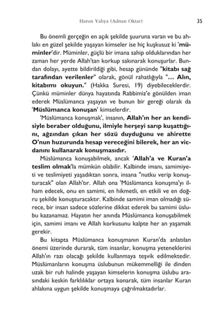 Bu önemli gerçe¤in en aç›k ﬂekilde ﬂuuruna varan ve bu ah-
lak› en güzel ﬂekilde yaﬂayan kimseler ise hiç kuﬂkusuz ki 'mü-
minler'dir. Müminler, güçlü bir imana sahip olduklar›ndan her
zaman her yerde Allah'tan korkup sak›narak konuﬂurlar. Bun-
dan dolay›, ayette bildirildi¤i gibi, hesap gününde "kitab› sa¤
taraf›ndan verilenler" olarak, gönül rahatl›¤›yla "… Al›n,
kitab›m› okuyun." (Hakka Suresi, 19) diyebileceklerdir.
Çünkü müminler dünya hayat›nda Rabbimiz'e gönülden iman
ederek Müslümanca yaﬂayan ve bunun bir gere¤i olarak da
'Müslümanca konuﬂan' kimselerdir.
'Müslümanca konuﬂmak', insan›n, Allah'›n her an kendi-
siyle beraber oldu¤unu, ilmiyle herﬂeyi sar›p kuﬂatt›¤›-
n›, a¤z›ndan ç›kan her sözü duydu¤unu ve ahirette
O'nun huzurunda hesap verece¤ini bilerek, her an vic-
dan›n› kullanarak konuﬂmas›d›r.
Müslümanca konuﬂabilmek, ancak 'Allah'a ve Kuran'a
teslim olmak'la mümkün olabilir. Kalbinde iman›, samimiye-
ti ve teslimiyeti yaﬂad›ktan sonra, insana "nutku verip konuﬂ-
turacak" olan Allah't›r. Allah ona 'Müslümanca konuﬂma'y› il-
ham edecek, onu en samimi, en hikmetli, en etkili ve en do¤-
ru ﬂekilde konuﬂturacakt›r. Kalbinde samimi iman olmad›¤› sü-
rece, bir insan sadece sözlerine dikkat ederek bu samimi üslu-
bu kazanamaz. Hayat›n her an›nda Müslümanca konuﬂabilmek
için, samimi iman› ve Allah korkusunu kalpte her an yaﬂamak
gerekir.
Bu kitapta Müslümanca konuﬂman›n Kuran'da anlat›lan
önemi üzerinde durarak, tüm insanlar, konuﬂma yeteneklerini
Allah'›n raz› olaca¤› ﬂekilde kullanmaya teﬂvik edilmektedir.
Müslümanlar›n konuﬂma üslubunun mükemmelli¤i ile dinden
uzak bir ruh halinde yaﬂayan kimselerin konuﬂma üslubu ara-
s›ndaki keskin farkl›l›klar ortaya konarak, tüm insanlar Kuran
ahlak›na uygun ﬂekilde konuﬂmaya ça¤r›lmaktad›rlar.
35Harun Yahya (Adnan Oktar)
 