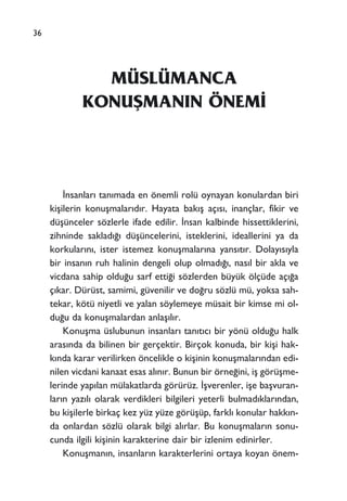 36
MÜSLÜMANCA
KONUﬁMANIN ÖNEM‹
‹nsanlar› tan›mada en önemli rolü oynayan konulardan biri
kiﬂilerin konuﬂmalar›d›r. Hayata bak›ﬂ aç›s›, inançlar, fikir ve
düﬂünceler sözlerle ifade edilir. ‹nsan kalbinde hissettiklerini,
zihninde saklad›¤› düﬂüncelerini, isteklerini, ideallerini ya da
korkular›n›, ister istemez konuﬂmalar›na yans›t›r. Dolay›s›yla
bir insan›n ruh halinin dengeli olup olmad›¤›, nas›l bir akla ve
vicdana sahip oldu¤u sarf etti¤i sözlerden büyük ölçüde aç›¤a
ç›kar. Dürüst, samimi, güvenilir ve do¤ru sözlü mü, yoksa sah-
tekar, kötü niyetli ve yalan söylemeye müsait bir kimse mi ol-
du¤u da konuﬂmalardan anlaﬂ›l›r.
Konuﬂma üslubunun insanlar› tan›t›c› bir yönü oldu¤u halk
aras›nda da bilinen bir gerçektir. Birçok konuda, bir kiﬂi hak-
k›nda karar verilirken öncelikle o kiﬂinin konuﬂmalar›ndan edi-
nilen vicdani kanaat esas al›n›r. Bunun bir örne¤ini, iﬂ görüﬂme-
lerinde yap›lan mülakatlarda görürüz. ‹ﬂverenler, iﬂe baﬂvuran-
lar›n yaz›l› olarak verdikleri bilgileri yeterli bulmad›klar›ndan,
bu kiﬂilerle birkaç kez yüz yüze görüﬂüp, farkl› konular hakk›n-
da onlardan sözlü olarak bilgi al›rlar. Bu konuﬂmalar›n sonu-
cunda ilgili kiﬂinin karakterine dair bir izlenim edinirler.
Konuﬂman›n, insanlar›n karakterlerini ortaya koyan önem-
 