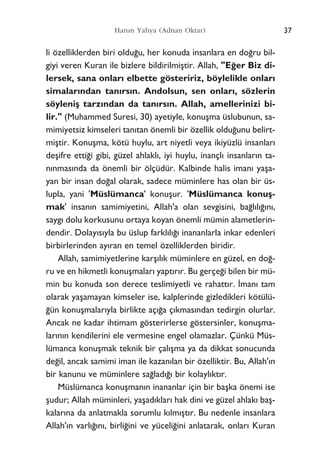 li özelliklerden biri oldu¤u, her konuda insanlara en do¤ru bil-
giyi veren Kuran ile bizlere bildirilmiﬂtir. Allah, "E¤er Biz di-
lersek, sana onlar› elbette gösteririz, böylelikle onlar›
simalar›ndan tan›rs›n. Andolsun, sen onlar›, sözlerin
söyleniﬂ tarz›ndan da tan›rs›n. Allah, amellerinizi bi-
lir." (Muhammed Suresi, 30) ayetiyle, konuﬂma üslubunun, sa-
mimiyetsiz kimseleri tan›tan önemli bir özellik oldu¤unu belirt-
miﬂtir. Konuﬂma, kötü huylu, art niyetli veya ikiyüzlü insanlar›
deﬂifre etti¤i gibi, güzel ahlakl›, iyi huylu, inançl› insanlar›n ta-
n›nmas›nda da önemli bir ölçüdür. Kalbinde halis iman› yaﬂa-
yan bir insan do¤al olarak, sadece müminlere has olan bir üs-
lupla, yani 'Müslümanca' konuﬂur. 'Müslümanca konuﬂ-
mak' insan›n samimiyetini, Allah'a olan sevgisini, ba¤l›l›¤›n›,
sayg› dolu korkusunu ortaya koyan önemli mümin alametlerin-
dendir. Dolay›s›yla bu üslup farkl›l›¤› inananlarla inkar edenleri
birbirlerinden ay›ran en temel özelliklerden biridir.
Allah, samimiyetlerine karﬂ›l›k müminlere en güzel, en do¤-
ru ve en hikmetli konuﬂmalar› yapt›r›r. Bu gerçe¤i bilen bir mü-
min bu konuda son derece teslimiyetli ve rahatt›r. ‹man› tam
olarak yaﬂamayan kimseler ise, kalplerinde gizledikleri kötülü-
¤ün konuﬂmalar›yla birlikte aç›¤a ç›kmas›ndan tedirgin olurlar.
Ancak ne kadar ihtimam gösterirlerse göstersinler, konuﬂma-
lar›n›n kendilerini ele vermesine engel olamazlar. Çünkü Müs-
lümanca konuﬂmak teknik bir çal›ﬂma ya da dikkat sonucunda
de¤il, ancak samimi iman ile kazan›lan bir özelliktir. Bu, Allah'›n
bir kanunu ve müminlere sa¤lad›¤› bir kolayl›kt›r.
Müslümanca konuﬂman›n inananlar için bir baﬂka önemi ise
ﬂudur; Allah müminleri, yaﬂad›klar› hak dini ve güzel ahlak› baﬂ-
kalar›na da anlatmakla sorumlu k›lm›ﬂt›r. Bu nedenle insanlara
Allah'›n varl›¤›n›, birli¤ini ve yüceli¤ini anlatarak, onlar› Kuran
37Harun Yahya (Adnan Oktar)
 