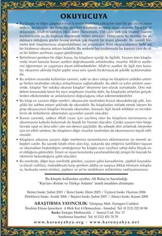 OKUYUCUYA
• Bu kitapta ve di¤er çal›ﬂmalar›m›zda evrim teorisinin çöküﬂüne özel bir yer ayr›lmas›n›n
nedeni, bu teorinin her türlü din aleyhtar› felsefenin temelini oluﬂturmas›d›r. Yarat›l›ﬂ› ve
dolay›s›yla Allah'›n varl›¤›n› inkar eden Darwinizm, 150 y›ld›r pek çok insan›n iman›n›
kaybetmesine ya da kuﬂkuya düﬂmesine neden olmuﬂtur. Dolay›s›yla bu teorinin bir al-
datmaca oldu¤unu gözler önüne sermek çok önemli bir imani görevdir. Bu önemli hiz-
metin tüm insanlar›m›za ulaﬂt›r›labilmesi ise zorunludur. Kimi okuyucular›m›z belki tek
bir kitab›m›z› okuma imkan› bulabilir. Bu nedenle her kitab›m›zda bu konuya özet de ol-
sa bir bölüm ayr›lmas› uygun görülmüﬂtür.
• Belirtilmesi gereken bir di¤er husus, bu kitaplar›n içeri¤i ile ilgilidir. Yazar›n tüm kitapla-
r›nda imani konular Kuran ayetleri do¤rultusunda anlat›lmakta, insanlar Allah'›n ayetle-
rini ö¤renmeye ve yaﬂamaya davet edilmektedirler. Allah'›n ayetleri ile ilgili tüm konu-
lar, okuyan›n akl›nda hiçbir ﬂüphe veya soru iﬂareti b›rakmayacak ﬂekilde aç›klanmakta-
d›r.
• Bu anlat›m s›ras›nda kullan›lan samimi, sade ve ak›c› üslup ise kitaplar›n yediden yetmi-
ﬂe herkes taraf›ndan rahatça anlaﬂ›lmas›n› sa¤lamaktad›r. Bu etkili ve yal›n anlat›m saye-
sinde, kitaplar "bir solukta okunan kitaplar" deyimine tam olarak uymaktad›r. Dini red-
detme konusunda kesin bir tav›r sergileyen insanlar dahi, bu kitaplarda anlat›lan gerçek-
lerden etkilenmekte ve anlat›lanlar›n do¤rulu¤unu inkar edememektedirler.
• Bu kitap ve yazar›n di¤er eserleri, okuyucular taraf›ndan bizzat okunabilece¤i gibi, kar-
ﬂ›l›kl› bir sohbet ortam› ﬂeklinde de okunabilir. Bu kitaplardan istifade etmek isteyen bir
grup okuyucunun kitaplar› birarada okumalar›, konuyla ilgili kendi tefekkür ve tecrübe-
lerini de birbirlerine aktarmalar› aç›s›ndan yararl› olacakt›r.
• Bunun yan›nda, sadece Allah r›zas› için yaz›lm›ﬂ olan bu kitaplar›n tan›nmas›na ve
okunmas›na katk›da bulunmak da büyük bir hizmet olacakt›r. Çünkü yazar›n tüm kitap-
lar›nda ispat ve ikna edici yön son derece güçlüdür. Bu sebeple dini anlatmak isteyenler
için en etkili yöntem, bu kitaplar›n di¤er insanlar taraf›ndan da okunmas›n›n teﬂvik edil-
mesidir.
• Kitaplar›n arkas›na yazar›n di¤er eserlerinin tan›t›mlar›n›n eklenmesinin ise önemli se-
bepleri vard›r. Bu sayede kitab› eline alan kiﬂi, yukar›da söz etti¤imiz özellikleri taﬂ›yan
ve okumaktan hoﬂland›¤›n› umdu¤umuz bu kitapla ayn› vas›flara sahip daha birçok es-
er oldu¤unu görecektir. ‹mani ve siyasi konularda yararlanabilece¤i zengin bir kaynak bi-
rikiminin bulundu¤una ﬂahit olacakt›r.
• Bu eserlerde, di¤er baz› eserlerde görülen, yazar›n ﬂahsi kanaatlerine, ﬂüpheli kaynakla-
ra dayal› izahlara, mukaddesata karﬂ› gereken adaba ve sayg›ya dikkat etmeyen üslupla-
ra, burkuntu veren ümitsiz, ﬂüpheci ve ye'se sürükleyen anlat›mlara rastlayamazs›n›z.
Bu kitapta kullan›lan ayetler, Ali Bulaç'›n haz›rlad›¤›
"Kur'an-› Kerim ve Türkçe Anlam›" isimli mealden al›nm›ﬂt›r.
Birinci bask›: ﬁubat 2003 / ‹kinci bask›: Ekim 2005 / Üçüncü bask›: Haziran 2006
Dördüncü bask›: Aral›k 2006 / Beﬂinci bask›: ﬁubat 2007 / Alt›nc› bask›: Kas›m 2008
ARAﬁTIRMA YAYINCILIK: Talatpaﬂa Mah. Emirgazi Caddesi
‹brahim Elmas ‹ﬂmerkezi A Blok Kat 4 Okmeydan› - ‹stanbul Tel: (0 212) 222 00 88
Bask›: Entegre Matbaac›l›k / Sanayi Cad. No: 17
Yenibosna-‹stanbul Tel: (0 212) 451 70 70
w w w. h a r u n y a h y a . o r g - w w w. h a r u n y a h y a . n e t
 