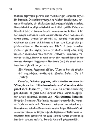 ahlak›na ça¤›rmakla görevli olan müminler için konuﬂma büyük
bir ibadettir. Din ahlak›n› yaﬂayan ve Allah'›n büyüklü¤ünü kav-
rayan kimselerin, din ahlak›ndan uzak yaﬂayan bilgisiz insanlara
hissettiklerini ve düﬂündüklerini samimi bir ﬂekilde ifade ede-
bilmeleri, birçok insan›n ‹slam'a ›s›nmas›na ve kalbinin Allah
korkusuyla dolmas›na vesile olabilir. Bu ise Allah Kat›nda çok
hay›rl› oldu¤u umulan bir ameldir. Bu nedenle iman edenler
Allah'tan her zaman ak›l, hikmet ve hay›r dolu konuﬂmalar ya-
pabilmeyi isterler. Konuﬂmalar›nda Allah'› zikreder, insanlara
sözün en güzelini söyler, onlara din ahlak›n› tebli¤ eder, iyili¤i
emreder kötülükten men ederler. Dolay›s›yla konuﬂmak mü-
minler için hayatlar›n›n sonuna kadar ecir kazanabilecekleri bir
ibadete dönüﬂür. Peygamber Efendimiz (sav) de güzel sözün
önemine ﬂöyle dikkat çekmiﬂtir:
Ebu Hureyre, Peygamber (S)'den, "Güzel ve hoﬂ söz sadaka-
dır" buyurdu¤unu nakletmiﬂtir. (Sahih-i Buhari, Cilt 13,
sf.6013)
Kuran'da, "Allah'a ça¤›ran, salih amelde bulunan ve:
"Gerçekten ben Müslümanlardan›m" diyenden daha
güzel sözlü kimdir?" (Fussilet Suresi, 33) ayetiyle bildirildi¤i
gibi, dünyada en güzel sözle konuﬂan insan, Kuran'da ö¤ütle-
nen ahlak› yaﬂamaya ça¤›ran yani 'Müslümanca konuﬂan'
kimsedir. Müminler Allah'›n raz› olaca¤›n› umduklar› bu konuﬂ-
ma üslubunu kullanarak O'nun rahmetine ve cennetine kavuﬂa-
bilmeyi umut ederler. Bu nedenle samimi kalple Rabbimiz'e yö-
nelen her mümin, bu bilgiler ›ﬂ›¤›nda düﬂünerek Müslümanca ko-
nuﬂman›n tüm gereklerini en güzel ﬂekilde hayata geçirmeli ve
ömrünün sonuna kadar bu konuda kararl›l›k göstermelidir.
38 MÜSLÜMANCA KONUﬁMAK
 