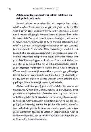 Allah'›n kudretini (kadrini) takdir edebilen bir
üslup ile konuﬂmak
Samimi olarak iman eden bir kiﬂi yaﬂad›¤› her olayda
Allah'›n akl›n›, ilmini, sanat›n› ve gücünü görür ve hayranl›kla
Allah'a boyun e¤er. Bu samimi sevgi, sayg› ve teslimiyet, kiﬂinin
tüm hayat›na oldu¤u gibi konuﬂmalar›na da yans›r. ‹man eden
bir insan, Allah'›n hiçbir ﬂeye ihtiyac› olmad›¤›n›; herkesin ve
herﬂeyin, tüm varl›klar›n her an O'na muhtaç olduklar›n› bilir.
Allah'›n kudretini ve büyüklü¤ünü kavrad›¤› için ayn› zamanda
kendi aczinin de fark›ndad›r. Allah dilemedikçe, kendisinin tek
baﬂ›na hiçbir ﬂey yapamayaca¤›n› bilir. Bu yüzden ne kadar mü-
kemmel özelliklere sahip olursa olsun, bunlardan dolay› kibir
ya da büyüklenme duygusuna kap›lmaz. Daima aczini bilen, bo-
yun e¤ici ve teslimiyetli bir hal ve üslup içerisindedir; kazand›-
¤› bir baﬂar›dan bahsederken, bunun ancak Allah'›n izniyle ve
O'nun kendisine verdi¤i yetenekler sayesinde gerçekleﬂti¤ini
bilerek konuﬂur. Ayn› ﬂekilde kendisine bir övgü yöneltildi¤in-
de de, tüm bu övgülerin asl›nda Allah'›n üstün sanat›na karﬂ›
yap›ld›¤›n› bilmenin verdi¤i tevazu içerisindedir.
Allah'›n kudretini gere¤i gibi takdir edebilen bir insan›n ko-
nuﬂmalar›na O'nun akl›n›, ilmini, gücünü ve büyüklü¤ünü övüp
yücelten bir üslup hakimdir. Böyle bir insan hayat›n›n her an›n-
da kalbi hep Allah ile birliktedir; ne yapsa, nereye baksa, ne iﬂit-
se hepsinde Allah'›n sanat›n›n örneklerini görür ve bunlara kar-
ﬂ› duydu¤u hayranl›¤› samimi bir ﬂekilde dile getirir. Kuran'da
iman edenlerin günlük hayat›n her an›nda; gerek otururken,
gerek ayaktayken gerekse de yatarken kalplerinin hep Allah ile
birlikte oldu¤undan, her an Allah'›n kudretini düﬂünüp dile ge-
tirdiklerinden bahsedilmektedir.
40 MÜSLÜMANCA KONUﬁMAK
 