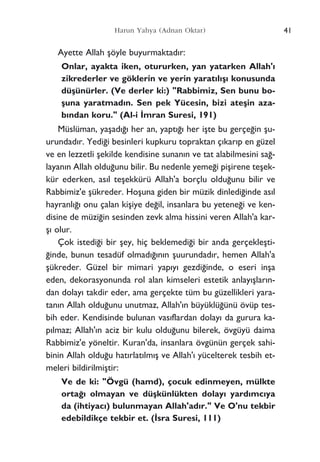 Ayette Allah ﬂöyle buyurmaktad›r:
Onlar, ayakta iken, otururken, yan yatarken Allah'›
zikrederler ve göklerin ve yerin yarat›l›ﬂ› konusunda
düﬂünürler. (Ve derler ki:) "Rabbimiz, Sen bunu bo-
ﬂuna yaratmad›n. Sen pek Yücesin, bizi ateﬂin aza-
b›ndan koru." (Al-i ‹mran Suresi, 191)
Müslüman, yaﬂad›¤› her an, yapt›¤› her iﬂte bu gerçe¤in ﬂu-
urundad›r. Yedi¤i besinleri kupkuru topraktan ç›kar›p en güzel
ve en lezzetli ﬂekilde kendisine sunan›n ve tat alabilmesini sa¤-
layan›n Allah oldu¤unu bilir. Bu nedenle yeme¤i piﬂirene teﬂek-
kür ederken, as›l teﬂekkürü Allah'a borçlu oldu¤unu bilir ve
Rabbimiz'e ﬂükreder. Hoﬂuna giden bir müzik dinledi¤inde as›l
hayranl›¤› onu çalan kiﬂiye de¤il, insanlara bu yetene¤i ve ken-
disine de müzi¤in sesinden zevk alma hissini veren Allah'a kar-
ﬂ› olur.
Çok istedi¤i bir ﬂey, hiç beklemedi¤i bir anda gerçekleﬂti-
¤inde, bunun tesadüf olmad›¤›n›n ﬂuurundad›r, hemen Allah'a
ﬂükreder. Güzel bir mimari yap›y› gezdi¤inde, o eseri inﬂa
eden, dekorasyonunda rol alan kimseleri estetik anlay›ﬂlar›n-
dan dolay› takdir eder, ama gerçekte tüm bu güzellikleri yara-
tan›n Allah oldu¤unu unutmaz, Allah'›n büyüklü¤ünü övüp tes-
bih eder. Kendisinde bulunan vas›flardan dolay› da gurura ka-
p›lmaz; Allah'›n aciz bir kulu oldu¤unu bilerek, övgüyü daima
Rabbimiz'e yöneltir. Kuran'da, insanlara övgünün gerçek sahi-
binin Allah oldu¤u hat›rlat›lm›ﬂ ve Allah'› yücelterek tesbih et-
meleri bildirilmiﬂtir:
Ve de ki: "Övgü (hamd), çocuk edinmeyen, mülkte
orta¤› olmayan ve düﬂkünlükten dolay› yard›mc›ya
da (ihtiyac›) bulunmayan Allah'ad›r." Ve O'nu tekbir
edebildikçe tekbir et. (‹sra Suresi, 111)
41Harun Yahya (Adnan Oktar)
 