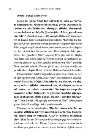 42 MÜSLÜMANCA KONUﬁMAK
Allah'› çokça zikretmek
Kuran'da, "Sana Kitap'tan vahyedileni oku ve nama-
z› dosdo¤ru k›l. Gerçekten namaz, çirkin utanmazl›k-
lardan ve kötülüklerden al›koyar. Allah'› zikretmek
ise muhakkak en büyük (ibadet)tür. Allah, yapt›klar›-
n›z› bilir." (Ankebut Suresi, 45) ayetiyle, Rabbimiz'i zikretme-
nin en büyük ibadet oldu¤u bildirilmektedir. Müminler bu iba-
deti büyük bir içtenlikle yerine getirirler. Kalplerindeki derin
Allah sevgisi, do¤al olarak konuﬂmalar›na da yans›r. Karﬂ›laﬂt›k-
lar› her nimeti kendilerine verenin Allah oldu¤unu bilir, gör-
dükleri her güzellikte Allah'› düﬂünüp O'na ﬂükrederler. Baﬂla-
r›na gelen her olay›n özel bir hikmet üzerine yarat›ld›¤›n›n bi-
lincinde olduklar› için, her zorlukla birlikte yine Allah'› zikredip
O'na tevekkül ederler. Dolay›s›yla hayatlar›n›n her an›nda, ya-
ﬂad›klar› her olayda Allah'› düﬂünüp, Rabbimiz'in ismini anarlar.
Müslümanlar›n Allah'a ba¤l›l›klar› o kadar kuvvetlidir ki, her
ne iﬂle ilgilenirlerse ilgilensinler Allah'› zikretmekten uzaklaﬂ-
mazlar. Kuran'da, "(Öyle) Adamlar ki, ne ticaret, ne al›ﬂ-
veriﬂ onlar› Allah'› zikretmekten, dosdo¤ru namaz›
k›lmaktan ve zekat› vermekten 'tutkuya kapt›r›p al›-
koymaz'; onlar, kalplerin ve gözlerin ink›laba u¤raya-
ca¤› (dehﬂetten allak bullak olaca¤›) günden korkar-
lar." (Nur Suresi, 37) ayetiyle müminlerin Allah'› zikretmede
gösterdikleri kararl›l›¤a dikkat çekilmektedir.
Müminlerin bu kararl›l›klar›, "Bunlar, iman edenler ve
kalpleri Allah'›n zikriyle mutmain olanlard›r. Haberi-
niz olsun; kalpler yaln›zca Allah'›n zikriyle mutmain
olur." (Rad Suresi, 28) ayetiyle bildirilen gerçe¤i kavramalar›n-
dan kaynaklanmaktad›r. Dünya hayat›nda insanlar›n zevk alabi-
lecekleri pek çok nimet vard›r; ancak bunlar›n hiçbiri onlara
 