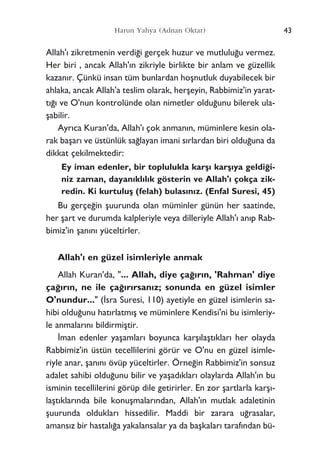 43Harun Yahya (Adnan Oktar)
Allah'› zikretmenin verdi¤i gerçek huzur ve mutlulu¤u vermez.
Her biri , ancak Allah'›n zikriyle birlikte bir anlam ve güzellik
kazan›r. Çünkü insan tüm bunlardan hoﬂnutluk duyabilecek bir
ahlaka, ancak Allah'a teslim olarak, herﬂeyin, Rabbimiz'in yarat-
t›¤› ve O'nun kontrolünde olan nimetler oldu¤unu bilerek ula-
ﬂabilir.
Ayr›ca Kuran'da, Allah'› çok anman›n, müminlere kesin ola-
rak baﬂar› ve üstünlük sa¤layan imani s›rlardan biri oldu¤una da
dikkat çekilmektedir:
Ey iman edenler, bir toplulukla karﬂ› karﬂ›ya geldi¤i-
niz zaman, dayan›kl›l›k gösterin ve Allah'› çokça zik-
redin. Ki kurtuluﬂ (felah) bulas›n›z. (Enfal Suresi, 45)
Bu gerçe¤in ﬂuurunda olan müminler günün her saatinde,
her ﬂart ve durumda kalpleriyle veya dilleriyle Allah'› an›p Rab-
bimiz'in ﬂan›n› yüceltirler.
Allah'› en güzel isimleriyle anmak
Allah Kuran'da, "... Allah, diye ça¤›r›n, 'Rahman' diye
ça¤›r›n, ne ile ça¤›r›rsan›z; sonunda en güzel isimler
O'nundur..." (‹sra Suresi, 110) ayetiyle en güzel isimlerin sa-
hibi oldu¤unu hat›rlatm›ﬂ ve müminlere Kendisi'ni bu isimleriy-
le anmalar›n› bildirmiﬂtir.
‹man edenler yaﬂamlar› boyunca karﬂ›laﬂt›klar› her olayda
Rabbimiz'in üstün tecellilerini görür ve O'nu en güzel isimle-
riyle anar, ﬂan›n› övüp yüceltirler. Örne¤in Rabbimiz'in sonsuz
adalet sahibi oldu¤unu bilir ve yaﬂad›klar› olaylarda Allah'›n bu
isminin tecellilerini görüp dile getirirler. En zor ﬂartlarla karﬂ›-
laﬂt›klar›nda bile konuﬂmalar›ndan, Allah'›n mutlak adaletinin
ﬂuurunda olduklar› hissedilir. Maddi bir zarara u¤rasalar,
amans›z bir hastal›¤a yakalansalar ya da baﬂkalar› taraf›ndan bü-
 