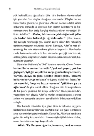 yük haks›zl›klara u¤rat›lsalar bile, tüm bunlar›n denenmeleri
için yarat›lan özel olaylar oldu¤unu unutmazlar. Olaylar her ne
kadar farkl› görünürse görünsün, Allah'›n sonsuz adalet sahibi
oldu¤unu, dünyada ve ahirette, her insan›n iyilikten ya da kö-
tülükten yana hak etti¤i karﬂ›l›¤› eksiksiz olarak verece¤ini bi-
lirler. Allah'›n "… Onlar, 'bir hurma çekirde¤indeki iplik-
çik kadar' bile haks›zl›¤a u¤rat›lmazlar." (Nisa Suresi,
49) ayetiyle hat›rlatt›¤› gibi, insan›n zerre kadar dahi haks›zl›¤a
u¤rat›lmayaca¤›n›n ﬂuurunda olarak konuﬂur, Allah'›n raz› ol-
mayaca¤› bir söz söylemekten ﬂiddetle kaç›n›rlar. Beraberle-
rinde bulunan insanlara da her zaman bu gerçe¤i hat›rlatacak,
onlar› gaflete düﬂmekten, hatal› düﬂünmekten sak›nd›racak ko-
nuﬂmalar yaparlar.
Müminler Rabbimiz'in "Adl" isminin yan›nda, O'nun 'mer-
hametlilerin en merhametlisi', 'çok esirgeyen, çok ba-
¤›ﬂlayan', 'iyili¤in ve ﬂükrün karﬂ›l›¤›n› fazlas›yla veren',
'samimi duaya en güzel ﬂekilde icabet eden', 'samimi
kullar›n› koruyup kollayan' oldu¤unu da bilirler. ‹nsana 'r›-
z›k verenin', 'neﬂe ve huzur verenin', 'güldüren ya da
a¤latan›n' da yine ancak Allah oldu¤unu bilir, konuﬂmalar›n-
da bu ﬂuuru yans›tan bir üslup kullan›rlar. Konuﬂmalar›ndan,
yaﬂad›klar› her olayda Allah'›n mutlak müdahalesinin, sonsuz
akl›n›n ve benzersiz sanat›n›n tecellilerinin bilincinde olduklar›
anlaﬂ›l›r.
Her konuda müminler için güzel birer örnek olan peygam-
berlerimizin konuﬂmalar›nda da Rabbimiz'i en güzel isimleriyle
an›p yücelttikleri görülmektedir. Kuran'da, Allah'tan kendisine
gelen bir vahiy karﬂ›s›nda Hz. ‹sa'n›n söyledi¤i bildirilen sözler,
onun bu ahlak›n› ortaya koymaktad›r:
Allah: "Ey Meryem o¤lu ‹sa, insanlara, beni ve anne-
44 MÜSLÜMANCA KONUﬁMAK
 