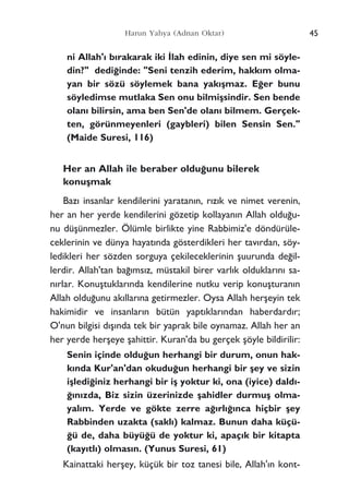 ni Allah'› b›rakarak iki ‹lah edinin, diye sen mi söyle-
din?" dedi¤inde: "Seni tenzih ederim, hakk›m olma-
yan bir sözü söylemek bana yak›ﬂmaz. E¤er bunu
söyledimse mutlaka Sen onu bilmiﬂsindir. Sen bende
olan› bilirsin, ama ben Sen'de olan› bilmem. Gerçek-
ten, görünmeyenleri (gaybleri) bilen Sensin Sen."
(Maide Suresi, 116)
Her an Allah ile beraber oldu¤unu bilerek
konuﬂmak
Baz› insanlar kendilerini yaratan›n, r›z›k ve nimet verenin,
her an her yerde kendilerini gözetip kollayan›n Allah oldu¤u-
nu düﬂünmezler. Ölümle birlikte yine Rabbimiz'e döndürüle-
ceklerinin ve dünya hayat›nda gösterdikleri her tav›rdan, söy-
ledikleri her sözden sorguya çekileceklerinin ﬂuurunda de¤il-
lerdir. Allah'tan ba¤›ms›z, müstakil birer varl›k olduklar›n› sa-
n›rlar. Konuﬂtuklar›nda kendilerine nutku verip konuﬂturan›n
Allah oldu¤unu ak›llar›na getirmezler. Oysa Allah herﬂeyin tek
hakimidir ve insanlar›n bütün yapt›klar›ndan haberdard›r;
O'nun bilgisi d›ﬂ›nda tek bir yaprak bile oynamaz. Allah her an
her yerde herﬂeye ﬂahittir. Kuran'da bu gerçek ﬂöyle bildirilir:
Senin içinde oldu¤un herhangi bir durum, onun hak-
k›nda Kur'an'dan okudu¤un herhangi bir ﬂey ve sizin
iﬂledi¤iniz herhangi bir iﬂ yoktur ki, ona (iyice) dald›-
¤›n›zda, Biz sizin üzerinizde ﬂahidler durmuﬂ olma-
yal›m. Yerde ve gökte zerre a¤›rl›¤›nca hiçbir ﬂey
Rabbinden uzakta (sakl›) kalmaz. Bunun daha küçü-
¤ü de, daha büyü¤ü de yoktur ki, apaç›k bir kitapta
(kay›tl›) olmas›n. (Yunus Suresi, 61)
Kainattaki herﬂey, küçük bir toz tanesi bile, Allah'›n kont-
45Harun Yahya (Adnan Oktar)
 