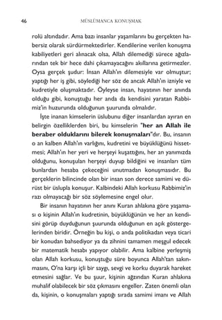 rolü alt›ndad›r. Ama baz› insanlar yaﬂamlar›n› bu gerçekten ha-
bersiz olarak sürdürmektedirler. Kendilerine verilen konuﬂma
kabiliyetleri geri al›nacak olsa, Allah dilemedi¤i sürece a¤›zla-
r›ndan tek bir hece dahi ç›kamayaca¤›n› ak›llar›na getirmezler.
Oysa gerçek ﬂudur: ‹nsan Allah'›n dilemesiyle var olmuﬂtur;
yapt›¤› her iﬂ gibi, söyledi¤i her söz de ancak Allah'›n izniyle ve
kudretiyle oluﬂmaktad›r. Öyleyse insan, hayat›n›n her an›nda
oldu¤u gibi, konuﬂtu¤u her anda da kendisini yaratan Rabbi-
miz'in huzurunda oldu¤unun ﬂuurunda olmal›d›r.
‹ﬂte inanan kimselerin üslubunu di¤er insanlardan ay›ran en
belirgin özelliklerden biri, bu kimselerin "her an Allah ile
beraber olduklar›n› bilerek konuﬂmalar›"d›r. Bu, insan›n
o an kalben Allah'›n varl›¤›n›, kudretini ve büyüklü¤ünü hisset-
mesi; Allah'›n her yeri ve herﬂeyi kuﬂatt›¤›n›, her an yan›m›zda
oldu¤unu, konuﬂulan herﬂeyi duyup bildi¤ini ve insanlar› tüm
bunlardan hesaba çekece¤ini unutmadan konuﬂmas›d›r. Bu
gerçeklerin bilincinde olan bir insan son derece samimi ve dü-
rüst bir üslupla konuﬂur. Kalbindeki Allah korkusu Rabbimiz'in
raz› olmayaca¤› bir söz söylemesine engel olur.
Bir insan›n hayat›n›n her an›n› Kuran ahlak›na göre yaﬂama-
s› o kiﬂinin Allah'›n kudretinin, büyüklü¤ünün ve her an kendi-
sini görüp duydu¤unun ﬂuurunda oldu¤unun en aç›k gösterge-
lerinden biridir. Örne¤in bu kiﬂi, o anda politikadan veya ticari
bir konudan bahsediyor ya da zihnini tamamen meﬂgul edecek
bir matematik hesab› yap›yor olabilir. Ama kalbine yerleﬂmiﬂ
olan Allah korkusu, konuﬂtu¤u süre boyunca Allah'tan sak›n-
mas›n›, O'na karﬂ› içli bir sayg›, sevgi ve korku duyarak hareket
etmesini sa¤lar. Ve bu ﬂuur, kiﬂinin a¤z›ndan Kuran ahlak›na
muhalif olabilecek bir söz ç›kmas›n› engeller. Zaten önemli olan
da, kiﬂinin, o konuﬂmalar› yapt›¤› s›rada samimi iman› ve Allah
46 MÜSLÜMANCA KONUﬁMAK
 
