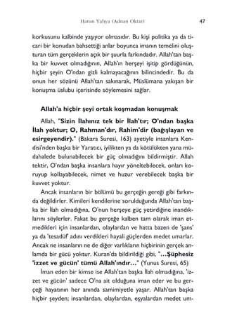 korkusunu kalbinde yaﬂ›yor olmas›d›r. Bu kiﬂi politika ya da ti-
cari bir konudan bahsetti¤i anlar boyunca iman›n temelini oluﬂ-
turan tüm gerçeklerin aç›k bir ﬂuurla fark›ndad›r. Allah'tan baﬂ-
ka bir kuvvet olmad›¤›n›n, Allah'›n herﬂeyi iﬂitip gördü¤ünün,
hiçbir ﬂeyin O'ndan gizli kalmayaca¤›n›n bilincindedir. Bu da
onun her sözünü Allah'tan sak›narak, Müslümana yak›ﬂan bir
konuﬂma üslubu içerisinde söylemesini sa¤lar.
Allah'a hiçbir ﬂeyi ortak koﬂmadan konuﬂmak
Allah, "Sizin ‹lah›n›z tek bir ‹lah't›r; O'ndan baﬂka
‹lah yoktur; O, Rahman'd›r, Rahim'dir (ba¤›ﬂlayan ve
esirgeyendir)." (Bakara Suresi, 163) ayetiyle insanlara Ken-
disi'nden baﬂka bir Yarat›c›, iyilikten ya da kötülükten yana mü-
dahalede bulunabilecek bir güç olmad›¤›n› bildirmiﬂtir. Allah
tektir, O'ndan baﬂka insanlara hay›r yöneltebilecek, onlar› ko-
ruyup kollayabilecek, nimet ve huzur verebilecek baﬂka bir
kuvvet yoktur.
Ancak insanlar›n bir bölümü bu gerçe¤in gere¤i gibi fark›n-
da de¤ildirler. Kimileri kendilerine soruldu¤unda Allah'tan baﬂ-
ka bir ‹lah olmad›¤›na, O'nun herﬂeye güç yetirdi¤ine inand›k-
lar›n› söylerler. Fakat bu gerçe¤e kalben tam olarak iman et-
medikleri için insanlardan, olaylardan ve hatta bazen de 'ﬂans'
ya da 'tesadüf' ad›n› verdikleri hayali güçlerden medet umarlar.
Ancak ne insanlar›n ne de di¤er varl›klar›n hiçbirinin gerçek an-
lamda bir gücü yoktur. Kuran'da bildirildi¤i gibi, "…ﬁüphesiz
'izzet ve gücün' tümü Allah'›nd›r…" (Yunus Suresi, 65)
‹man eden bir kimse ise Allah'tan baﬂka ‹lah olmad›¤›na, 'iz-
zet ve gücün' sadece O'na ait oldu¤una iman eder ve bu ger-
çe¤i hayat›n›n her an›nda samimiyetle yaﬂar. Allah'tan baﬂka
hiçbir ﬂeyden; insanlardan, olaylardan, eﬂyalardan medet um-
47Harun Yahya (Adnan Oktar)
 