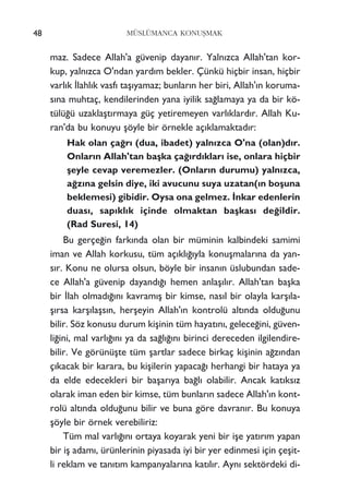 48 MÜSLÜMANCA KONUﬁMAK
maz. Sadece Allah'a güvenip dayan›r. Yaln›zca Allah'tan kor-
kup, yaln›zca O'ndan yard›m bekler. Çünkü hiçbir insan, hiçbir
varl›k ‹lahl›k vasf› taﬂ›yamaz; bunlar›n her biri, Allah'›n koruma-
s›na muhtaç, kendilerinden yana iyilik sa¤lamaya ya da bir kö-
tülü¤ü uzaklaﬂt›rmaya güç yetiremeyen varl›klard›r. Allah Ku-
ran'da bu konuyu ﬂöyle bir örnekle aç›klamaktad›r:
Hak olan ça¤r› (dua, ibadet) yaln›zca O'na (olan)d›r.
Onlar›n Allah'tan baﬂka ça¤›rd›klar› ise, onlara hiçbir
ﬂeyle cevap veremezler. (Onlar›n durumu) yaln›zca,
a¤z›na gelsin diye, iki avucunu suya uzatan(›n boﬂuna
beklemesi) gibidir. Oysa ona gelmez. ‹nkar edenlerin
duas›, sap›kl›k içinde olmaktan baﬂkas› de¤ildir.
(Rad Suresi, 14)
Bu gerçe¤in fark›nda olan bir müminin kalbindeki samimi
iman ve Allah korkusu, tüm aç›kl›¤›yla konuﬂmalar›na da yan-
s›r. Konu ne olursa olsun, böyle bir insan›n üslubundan sade-
ce Allah'a güvenip dayand›¤› hemen anlaﬂ›l›r. Allah'tan baﬂka
bir ‹lah olmad›¤›n› kavram›ﬂ bir kimse, nas›l bir olayla karﬂ›la-
ﬂ›rsa karﬂ›laﬂs›n, herﬂeyin Allah'›n kontrolü alt›nda oldu¤unu
bilir. Söz konusu durum kiﬂinin tüm hayat›n›, gelece¤ini, güven-
li¤ini, mal varl›¤›n› ya da sa¤l›¤›n› birinci dereceden ilgilendire-
bilir. Ve görünüﬂte tüm ﬂartlar sadece birkaç kiﬂinin a¤z›ndan
ç›kacak bir karara, bu kiﬂilerin yapaca¤› herhangi bir hataya ya
da elde edecekleri bir baﬂar›ya ba¤l› olabilir. Ancak kat›ks›z
olarak iman eden bir kimse, tüm bunlar›n sadece Allah'›n kont-
rolü alt›nda oldu¤unu bilir ve buna göre davran›r. Bu konuya
ﬂöyle bir örnek verebiliriz:
Tüm mal varl›¤›n› ortaya koyarak yeni bir iﬂe yat›r›m yapan
bir iﬂ adam›, ürünlerinin piyasada iyi bir yer edinmesi için çeﬂit-
li reklam ve tan›t›m kampanyalar›na kat›l›r. Ayn› sektördeki di-
 