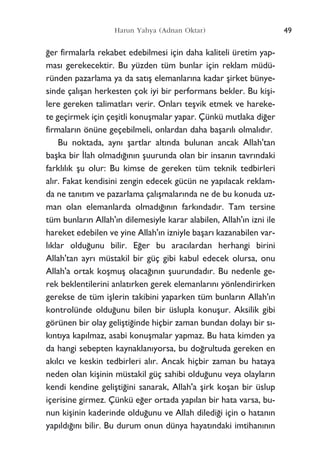 49Harun Yahya (Adnan Oktar)
¤er firmalarla rekabet edebilmesi için daha kaliteli üretim yap-
mas› gerekecektir. Bu yüzden tüm bunlar için reklam müdü-
ründen pazarlama ya da sat›ﬂ elemanlar›na kadar ﬂirket bünye-
sinde çal›ﬂan herkesten çok iyi bir performans bekler. Bu kiﬂi-
lere gereken talimatlar› verir. Onlar› teﬂvik etmek ve hareke-
te geçirmek için çeﬂitli konuﬂmalar yapar. Çünkü mutlaka di¤er
firmalar›n önüne geçebilmeli, onlardan daha baﬂar›l› olmal›d›r.
Bu noktada, ayn› ﬂartlar alt›nda bulunan ancak Allah'tan
baﬂka bir ‹lah olmad›¤›n›n ﬂuurunda olan bir insan›n tavr›ndaki
farkl›l›k ﬂu olur: Bu kimse de gereken tüm teknik tedbirleri
al›r. Fakat kendisini zengin edecek gücün ne yap›lacak reklam-
da ne tan›t›m ve pazarlama çal›ﬂmalar›nda ne de bu konuda uz-
man olan elemanlarda olmad›¤›n›n fark›ndad›r. Tam tersine
tüm bunlar›n Allah'›n dilemesiyle karar alabilen, Allah'›n izni ile
hareket edebilen ve yine Allah'›n izniyle baﬂar› kazanabilen var-
l›klar oldu¤unu bilir. E¤er bu arac›lardan herhangi birini
Allah'tan ayr› müstakil bir güç gibi kabul edecek olursa, onu
Allah'a ortak koﬂmuﬂ olaca¤›n›n ﬂuurundad›r. Bu nedenle ge-
rek beklentilerini anlat›rken gerek elemanlar›n› yönlendirirken
gerekse de tüm iﬂlerin takibini yaparken tüm bunlar›n Allah'›n
kontrolünde oldu¤unu bilen bir üslupla konuﬂur. Aksilik gibi
görünen bir olay geliﬂti¤inde hiçbir zaman bundan dolay› bir s›-
k›nt›ya kap›lmaz, asabi konuﬂmalar yapmaz. Bu hata kimden ya
da hangi sebepten kaynaklan›yorsa, bu do¤rultuda gereken en
ak›lc› ve keskin tedbirleri al›r. Ancak hiçbir zaman bu hataya
neden olan kiﬂinin müstakil güç sahibi oldu¤unu veya olaylar›n
kendi kendine geliﬂti¤ini sanarak, Allah'a ﬂirk koﬂan bir üslup
içerisine girmez. Çünkü e¤er ortada yap›lan bir hata varsa, bu-
nun kiﬂinin kaderinde oldu¤unu ve Allah diledi¤i için o hatan›n
yap›ld›¤›n› bilir. Bu durum onun dünya hayat›ndaki imtihan›n›n
 