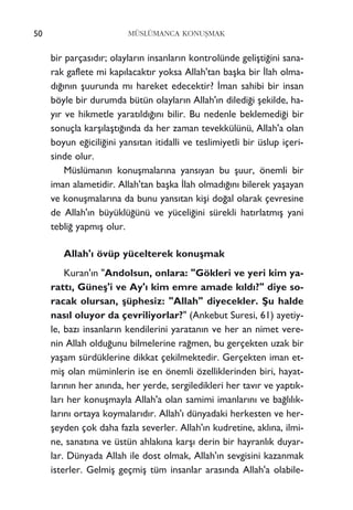 bir parças›d›r; olaylar›n insanlar›n kontrolünde geliﬂti¤ini sana-
rak gaflete mi kap›lacakt›r yoksa Allah'tan baﬂka bir ‹lah olma-
d›¤›n›n ﬂuurunda m› hareket edecektir? ‹man sahibi bir insan
böyle bir durumda bütün olaylar›n Allah'›n diledi¤i ﬂekilde, ha-
y›r ve hikmetle yarat›ld›¤›n› bilir. Bu nedenle beklemedi¤i bir
sonuçla karﬂ›laﬂt›¤›nda da her zaman tevekkülünü, Allah'a olan
boyun e¤icili¤ini yans›tan itidalli ve teslimiyetli bir üslup içeri-
sinde olur.
Müslüman›n konuﬂmalar›na yans›yan bu ﬂuur, önemli bir
iman alametidir. Allah'tan baﬂka ‹lah olmad›¤›n› bilerek yaﬂayan
ve konuﬂmalar›na da bunu yans›tan kiﬂi do¤al olarak çevresine
de Allah'›n büyüklü¤ünü ve yüceli¤ini sürekli hat›rlatm›ﬂ yani
tebli¤ yapm›ﬂ olur.
Allah'› övüp yücelterek konuﬂmak
Kuran'›n "Andolsun, onlara: "Gökleri ve yeri kim ya-
ratt›, Güneﬂ'i ve Ay'› kim emre amade k›ld›?" diye so-
racak olursan, ﬂüphesiz: "Allah" diyecekler. ﬁu halde
nas›l oluyor da çevriliyorlar?" (Ankebut Suresi, 61) ayetiy-
le, baz› insanlar›n kendilerini yaratan›n ve her an nimet vere-
nin Allah oldu¤unu bilmelerine ra¤men, bu gerçekten uzak bir
yaﬂam sürdüklerine dikkat çekilmektedir. Gerçekten iman et-
miﬂ olan müminlerin ise en önemli özelliklerinden biri, hayat-
lar›n›n her an›nda, her yerde, sergiledikleri her tav›r ve yapt›k-
lar› her konuﬂmayla Allah'a olan samimi imanlar›n› ve ba¤l›l›k-
lar›n› ortaya koymalar›d›r. Allah'› dünyadaki herkesten ve her-
ﬂeyden çok daha fazla severler. Allah'›n kudretine, akl›na, ilmi-
ne, sanat›na ve üstün ahlak›na karﬂ› derin bir hayranl›k duyar-
lar. Dünyada Allah ile dost olmak, Allah'›n sevgisini kazanmak
isterler. Gelmiﬂ geçmiﬂ tüm insanlar aras›nda Allah'a olabile-
50 MÜSLÜMANCA KONUﬁMAK
 