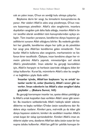 cek en yak›n insan, O'nun en sevdi¤i kulu olmaya çal›ﬂ›rlar.
Böylesine derin bir sevgi, bu kimselerin konuﬂmalar›na da
yans›r. Her sözleri Allah'›n ad›n› an›p yüceltmeye, O'nun r›za-
s›n› kazanmaya yöneliktir. Allah'a olan sevgilerinin, insanlara
duyduklar› sevgiden çok daha fazla oldu¤u, insanlar› Allah'›n bi-
rer tecellisi olarak sevdikleri tüm konuﬂmalar›ndan aç›kça an-
laﬂ›l›r. Tüm insanlar› yaratan›n, kendilerine dünya hayat›n›n gü-
zelliklerini sunan›n Allah oldu¤unu bilirler. Bu nedenle gördük-
leri her güzellik, kendilerine ulaﬂan her iyilik ya da yöneltilen
her sevgi yine Allah'tan kendilerine gelen nimetlerdir. Tüm
bunlar Allah'›n kullar›na olan sevgisinin, merhametinin ve lüt-
funun birer tecellisidir. Öyleyse, insan kendisine ulaﬂan her ni-
metin ﬂükrünü Allah'a yapmal›, minnettarl›¤›n› as›l olarak
Allah'a yöneltmelidir. ‹man edenler bu gerçe¤i kavrad›klar›
için, Allah'›n herﬂeyin ve herkesin üzerinde oldu¤unu bilen bir
üslup kullan›rlar. Kuran'da, müminlerin Allah'a olan bu sevgile-
ri ve ba¤l›l›klar› ﬂöyle ifade edilir:
‹nsanlar içinde, Allah'tan baﬂkas›n› 'eﬂ ve ortak' tu-
tanlar vard›r ki, onlar (bunlar›), Allah'› sever gibi se-
verler. ‹man edenlerin ise Allah'a olan sevgileri daha
güçlüdür ... (Bakara Suresi, 165)
Bu gerçe¤i kavramayan insanlar ise, ayette dikkat çekildi¤i gi-
bi Allah'a ortak koﬂtuklar› baz› varl›klar› Allah'› sever gibi sever-
ler. Bu insanlar›n sohbetlerinde Allah'› hakk›yla takdir edeme-
diklerine ve baﬂka varl›klar› O'ndan üstün tuttuklar›na dair ifa-
delere s›kça rastlan›r. Kimileri para, mal-mülk ya da itibar gibi
dünya hayat›n›n süslerini, kimileri de sevdikleri insanlar› Allah'a
ortak koﬂan bir üslup içerisindedirler. Kimileri Allah'a iman et-
tiklerini söyler ama, dostlar›n› Allah'tan daha üstün tutan bir ko-
nuﬂma üslubu kullan›rlar. Allah'tan gafil bir ﬂekilde konuﬂan bi-
51Harun Yahya (Adnan Oktar)
 