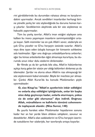 52 MÜSLÜMANCA KONUﬁMAK
rini gördüklerinde bu durumdan rahats›z olmaz ve karﬂ›lar›n-
dakini uyarmazlar. Ancak sevdikleri insanlardan herhangi biri-
ne yönelik yanl›ﬂ bir söz söylendi¤inde bu duruma hemen kar-
ﬂ› ç›karlar. Sevdiklerinin aleyhinde asla bir söz söyletmez ve
haks›zl›k yapt›rmazlar.
Tüm bu yanl›ﬂ tav›rlar, Allah'a iman etti¤ini söyleyen ama
kalben bu inanc› yaﬂamayan insanlar›n samimiyetsizli¤ini orta-
ya koyar. Salih müminler ise en çok Allah'› sever, sözleriyle en
çok O'nu yüceltir ve O'nu herﬂeyin üstünde tutarlar. Allah'a
veya dine isyan eden üslupla konuﬂan bir kimsenin sohbetine
asla kat›lmazlar. E¤er ona do¤ruyu anlatabiliyorlarsa anlat›rlar;
e¤er bu kimse anlat›lanlardan ö¤üt almamaya kararl›ysa, bu du-
rumda onun inkar dolu sözlerini dinlemezler.
Bir filmde ya da bir ﬂark›da bile olsa, Allah'›n hükümlerine
aç›kça karﬂ› gelen bir sözün yer ald›¤› bölümleri dinlemez ya da
izlemezler. ﬁartlar ne olursa olsun Allah'›n raz› olmayaca¤› bir
söz söylenmesini kabul etmezler. Böyle bir mecliste yer almaz-
lar. Çünkü Allah Kuran'da bu konuda Müslümanlar› ﬂöyle
uyarmaktad›r:
O, size Kitap'ta: "Allah'›n ayetlerinin inkâr edildi¤ini
ve onlarla alay edildi¤ini iﬂitti¤inizde, onlar bir baﬂka
söze dal›p geçinceye kadar, onlarla oturmay›n, yoksa
siz de onlar gibi olursunuz" diye indirdi. Do¤rusu
Allah, münaf›klar›n ve kafirlerin tümünü cehennem-
de toplayacak oland›r. (Nisa Suresi, 140)
Bu ﬂuurla hareket eden Müslümanlar hayatlar›n›n sonuna
kadar her an her yerde ‹slam ahlak›n› sahiplenir, savunur ve
desteklerler. Allah'a olan sadakatlerini ve O'nu herﬂeyin üzerin-
de tuttuklar›n› her sözleriyle, her tav›rlar›yla ortaya koyarlar.
 
