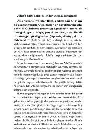 53Harun Yahya (Adnan Oktar)
Allah'a karﬂ› aczini bilen bir üslupla konuﬂmak
Allah Kuran'da, "Yaratan Rabbin ad›yla oku. O, insan›
bir alaktan yaratt›. Oku, Rabbin en büyük kerem sahi-
bidir; Ki O, kalemle (yazmay›) ö¤retendir. ‹nsana bil-
medi¤ini ö¤retti. Hay›r; gerçekten insan, azar. Kendi-
ni müsta¤ni gördü¤ünden. ﬁüphesiz, dönüﬂ yaln›zca
Rabbinedir." (Alak Suresi, 1-8) sözleriyle insan›n, aciz bir
varl›k olmas›na ra¤men bu durumunu unutarak Kendisi'ne kar-
ﬂ› büyüklenebildi¤ini bildirmektedir. Gerçekten de insanlar›n
bir k›sm› nas›l yarat›ld›klar›n› ve sahip olduklar› özellikleri nas›l
kazand›klar›n› düﬂünmeden Allah'a karﬂ› nankörce bir tav›r
içerisine girebilmektedirler.
Oysa istisnas›z her insan yaﬂad›¤› her an Allah'›n kendisini
korumas›na ve esirgemesine muhtaçt›r. Görmek, duymak, ko-
nuﬂmak, yürümek, hareket edebilmek gibi yüzlerce yetene¤in
yan›nda insan›n vücudunda ço¤u zaman kendisinin dahi haber-
siz oldu¤u çok say›da sistem her an iﬂlemekte ve insan ancak
bu ﬂekilde hayatta kalabilmektedir. Bu ﬂekilde birkaç dakika
düﬂünmek bile Allah'›n karﬂ›s›nda ne kadar aciz oldu¤umuzu
anlamak için yeterlidir.
Bütün bu gerçeklere ra¤men kimi insanlar ancak bir s›k›nt›
ya da zorlukla karﬂ›laﬂt›klar›nda Allah'› hat›rlamaktad›rlar. Söz-
gelimi karﬂ› sahile geçece¤inden emin olarak gemide oturan bir
insan, bir anda ç›kan ﬂiddetli bir rüzgarla gemi sallanmaya baﬂ-
lay›nca hemen pani¤e kap›l›r. Ayn› ﬂekilde bir uça¤›n hava boﬂ-
lu¤una girmesi sonucunda hissedilen sars›nt› veya en küçük bir
teknik ar›za, uçaktaki insanlar›n büyük bir korku duymalar›na
neden olabilir. Bu gibi durumlarla karﬂ›laﬂan insanlar Allah'›n
kudreti karﬂ›s›ndaki acizliklerini ve ancak Allah dilerse içinde
bulunduklar› zor durumdan kurtulabileceklerini anlay›p için
 