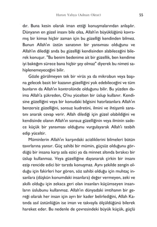 d›r. Buna kesin olarak iman etti¤i konuﬂmalar›ndan anlaﬂ›l›r.
Dünyan›n en güzel insan› bile olsa, Allah'›n büyüklü¤ünü kavra-
m›ﬂ bir kimse hiçbir zaman için bu güzelli¤i kendinden bilmez.
Bunun Allah'›n üstün sanat›n›n bir yans›mas› oldu¤unu ve
Allah'›n diledi¤i anda bu güzelli¤i kendisinden alabilece¤ini bile-
rek konuﬂur. "Bu benim bedenime ait bir güzellik, ben kendime
iyi bakt›¤›m sürece bana hiçbir ﬂey olmaz" diyerek bu nimeti sa-
hiplenemeyece¤ini bilir.
Gözle görülmeyen tek bir virüs ya da mikrobun veya baﬂ›-
na gelecek basit bir kazan›n güzelli¤ini yok edebilece¤ini ve tüm
bunlar›n da Allah'›n kontrolünde oldu¤unu bilir. Bu yüzden da-
ima Allah'a ﬂükreden, O'nu yücelten bir üslup kullan›r. Kendi-
sine güzelli¤ini veya bir konudaki bilgisini hat›rlatanlara Allah'›n
benzersiz güzelli¤ini, sonsuz kudretini, ilmini ve ihtiﬂaml› sana-
t›n› anarak cevap verir. Allah diledi¤i için güzel olabildi¤ini ve
kendisinde olan›n Allah'›n sonsuz güzelli¤inin veya ilminin sade-
ce küçük bir yans›mas› oldu¤unu vurgulayarak Allah'› tesbih
edip yüceltir.
Müminlerin Allah'›n karﬂ›ndaki acizliklerini bilmeleri bütün
tav›rlar›na yans›r. Güç sahibi bir mümin, güçsüz oldu¤unu gör-
dü¤ü bir insana karﬂ› asla ezici ya da minnet alt›nda b›rak›c› bir
üslup kullanmaz. Veya güzelli¤ine dayanarak çirkin bir insan›
ezip rencide edici bir tarzda konuﬂmaz. Ayn› ﬂekilde zengin ol-
du¤u için fakirleri hor gören, söz sahibi oldu¤u için muhtaç in-
sanlara (düﬂkün konumdaki insanlara) de¤er vermeyen, zeki ve
ak›ll› oldu¤u için zekaca geri olan insanlar› küçümseyen insan-
lar›n üslubunu kullanmaz. Allah'›n dünyadaki imtihan›n bir ge-
re¤i olarak her insan için ayr› bir kader belirledi¤ini, Allah Ka-
t›nda as›l üstünlü¤ün ise iman ve takvayla ölçüldü¤ünü bilerek
hareket eder. Bu nedenle de çevresindeki büyük küçük, güçlü
55Harun Yahya (Adnan Oktar)
 