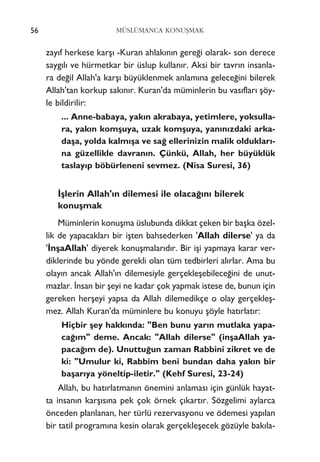 56 MÜSLÜMANCA KONUﬁMAK
zay›f herkese karﬂ› -Kuran ahlak›n›n gere¤i olarak- son derece
sayg›l› ve hürmetkar bir üslup kullan›r. Aksi bir tavr›n insanla-
ra de¤il Allah'a karﬂ› büyüklenmek anlam›na gelece¤ini bilerek
Allah'tan korkup sak›n›r. Kuran'da müminlerin bu vas›flar› ﬂöy-
le bildirilir:
... Anne-babaya, yak›n akrabaya, yetimlere, yoksulla-
ra, yak›n komﬂuya, uzak komﬂuya, yan›n›zdaki arka-
daﬂa, yolda kalm›ﬂa ve sa¤ ellerinizin malik olduklar›-
na güzellikle davran›n. Çünkü, Allah, her büyüklük
taslay›p böbürleneni sevmez. (Nisa Suresi, 36)
‹ﬂlerin Allah'›n dilemesi ile olaca¤›n› bilerek
konuﬂmak
Müminlerin konuﬂma üslubunda dikkat çeken bir baﬂka özel-
lik de yapacaklar› bir iﬂten bahsederken 'Allah dilerse' ya da
'‹nﬂaAllah' diyerek konuﬂmalar›d›r. Bir iﬂi yapmaya karar ver-
diklerinde bu yönde gerekli olan tüm tedbirleri al›rlar. Ama bu
olay›n ancak Allah'›n dilemesiyle gerçekleﬂebilece¤ini de unut-
mazlar. ‹nsan bir ﬂeyi ne kadar çok yapmak istese de, bunun için
gereken herﬂeyi yapsa da Allah dilemedikçe o olay gerçekleﬂ-
mez. Allah Kuran'da müminlere bu konuyu ﬂöyle hat›rlat›r:
Hiçbir ﬂey hakk›nda: "Ben bunu yar›n mutlaka yapa-
ca¤›m" deme. Ancak: "Allah dilerse" (inﬂaAllah ya-
paca¤›m de). Unuttu¤un zaman Rabbini zikret ve de
ki: "Umulur ki, Rabbim beni bundan daha yak›n bir
baﬂar›ya yöneltip-iletir." (Kehf Suresi, 23-24)
Allah, bu hat›rlatman›n önemini anlamas› için günlük hayat-
ta insan›n karﬂ›s›na pek çok örnek ç›kart›r. Sözgelimi aylarca
önceden planlanan, her türlü rezervasyonu ve ödemesi yap›lan
bir tatil program›na kesin olarak gerçekleﬂecek gözüyle bak›la-
 