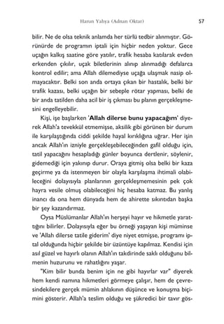 bilir. Ne de olsa teknik anlamda her türlü tedbir al›nm›ﬂt›r. Gö-
rünürde de program›n iptali için hiçbir neden yoktur. Gece
uça¤›n kalk›ﬂ saatine göre yat›l›r, trafik hesaba kat›larak evden
erkenden ç›k›l›r, uçak biletlerinin al›n›p al›nmad›¤› defalarca
kontrol edilir; ama Allah dilemediyse uça¤a ulaﬂmak nasip ol-
mayacakt›r. Belki son anda ortaya ç›kan bir hastal›k, belki bir
trafik kazas›, belki uça¤›n bir sebeple rötar yapmas›, belki de
bir anda tatilden daha acil bir iﬂ ç›kmas› bu plan›n gerçekleﬂme-
sini engelleyebilir.
Kiﬂi, iﬂe baﬂlarken 'Allah dilerse bunu yapaca¤›m' diye-
rek Allah'a tevekkül etmemiﬂse, aksilik gibi görünen bir durum
ile karﬂ›laﬂt›¤›nda ciddi ﬂekilde hayal k›r›kl›¤›na u¤rar. Her iﬂin
ancak Allah'›n izniyle gerçekleﬂebilece¤inden gafil oldu¤u için,
tatil yapaca¤›n› hesaplad›¤› günler boyunca dertlenir, söylenir,
gidemedi¤i için yak›n›p durur. Oraya gitmiﬂ olsa belki bir kaza
geçirme ya da istenmeyen bir olayla karﬂ›laﬂma ihtimali olabi-
lece¤ini dolay›s›yla planlar›n›n gerçekleﬂmemesinin pek çok
hayra vesile olmuﬂ olabilece¤ini hiç hesaba katmaz. Bu yanl›ﬂ
inanc› da ona hem dünyada hem de ahirette s›k›nt›dan baﬂka
bir ﬂey kazand›rmaz.
Oysa Müslümanlar Allah'›n herﬂeyi hay›r ve hikmetle yarat-
t›¤›n› bilirler. Dolay›s›yla e¤er bu örne¤i yaﬂayan kiﬂi müminse
ve 'Allah dilerse tatile giderim' diye niyet etmiﬂse, program› ip-
tal oldu¤unda hiçbir ﬂekilde bir üzüntüye kap›lmaz. Kendisi için
as›l güzel ve hay›rl› olan›n Allah'›n takdirinde sakl› oldu¤unu bil-
menin huzurunu ve rahatl›¤›n› yaﬂar.
"Kim bilir bunda benim için ne gibi hay›rlar var" diyerek
hem kendi nam›na hikmetleri görmeye çal›ﬂ›r, hem de çevre-
sindekilere gerçek mümin ahlak›n›n düﬂünce ve konuﬂma biçi-
mini gösterir. Allah'a teslim oldu¤u ve ﬂükredici bir tav›r gös-
57Harun Yahya (Adnan Oktar)
 