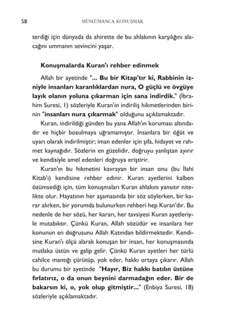 58 MÜSLÜMANCA KONUﬁMAK
terdi¤i için dünyada da ahirette de bu ahlak›n›n karﬂ›l›¤›n› ala-
ca¤›n› umman›n sevincini yaﬂar.
Konuﬂmalarda Kuran'› rehber edinmek
Allah bir ayetinde "... Bu bir Kitap't›r ki, Rabbinin iz-
niyle insanlar› karanl›klardan nura, O güçlü ve övgüye
lay›k olan›n yoluna ç›karman için sana indirdik." (‹bra-
him Suresi, 1) sözleriyle Kuran'›n indiriliﬂ hikmetlerinden biri-
nin "insanlar› nura ç›karmak" oldu¤unu aç›klamaktad›r.
Kuran, indirildi¤i günden bu yana Allah'›n korumas› alt›nda-
d›r ve hiçbir bozulmaya u¤ramam›ﬂt›r. ‹nsanlara bir ö¤üt ve
uyar› olarak indirilmiﬂtir; iman edenler için ﬂifa, hidayet ve rah-
met kayna¤›d›r. Sözlerin en güzelidir, do¤ruyu yanl›ﬂtan ay›r›r
ve kendisiyle amel edenleri do¤ruya eriﬂtirir.
Kuran'›n bu hikmetini kavrayan bir insan onu (bu ‹lahi
Kitab'›) kendisine rehber edinir. Kuran ayetlerini kalben
özümsedi¤i için, tüm konuﬂmalar› Kuran ahlak›n› yans›t›r nite-
likte olur. Hayat›n›n her aﬂamas›nda bir söz söylerken, bir ka-
rar al›rken, bir yorumda bulunurken rehberi hep Kuran'd›r. Bu
nedenle de her sözü, her karar›, her tavsiyesi Kuran ayetleriy-
le mutab›kt›r. Çünkü Kuran, Allah sözüdür ve insanlara her
konunun en do¤rusunu Allah Kat›ndan bildirmektedir. Kendi-
sine Kuran'› ölçü alarak konuﬂan bir insan, her konuﬂmas›nda
mutlaka üstün ve galip gelir. Çünkü Kuran ayetleri her türlü
cahilce mant›¤› çürütüp, yok eder, hakk› ortaya ç›kar›r. Allah
bu durumu bir ayetinde "Hay›r, Biz hakk› bat›l›n üstüne
f›rlat›r›z, o da onun beynini darmada¤›n eder. Bir de
bakars›n ki, o, yok olup gitmiﬂtir..." (Enbiya Suresi, 18)
sözleriyle aç›klamaktad›r.
 