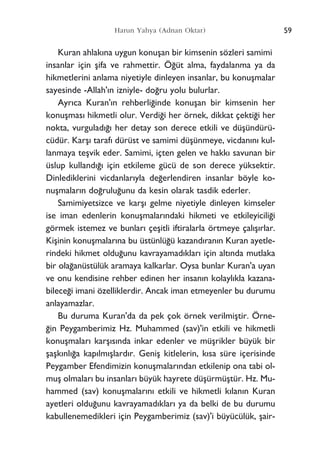 59Harun Yahya (Adnan Oktar)
Kuran ahlak›na uygun konuﬂan bir kimsenin sözleri samimi
insanlar için ﬂifa ve rahmettir. Ö¤üt alma, faydalanma ya da
hikmetlerini anlama niyetiyle dinleyen insanlar, bu konuﬂmalar
sayesinde -Allah'›n izniyle- do¤ru yolu bulurlar.
Ayr›ca Kuran'›n rehberli¤inde konuﬂan bir kimsenin her
konuﬂmas› hikmetli olur. Verdi¤i her örnek, dikkat çekti¤i her
nokta, vurgulad›¤› her detay son derece etkili ve düﬂündürü-
cüdür. Karﬂ› taraf› dürüst ve samimi düﬂünmeye, vicdan›n› kul-
lanmaya teﬂvik eder. Samimi, içten gelen ve hakk› savunan bir
üslup kulland›¤› için etkileme gücü de son derece yüksektir.
Dinlediklerini vicdanlar›yla de¤erlendiren insanlar böyle ko-
nuﬂmalar›n do¤rulu¤unu da kesin olarak tasdik ederler.
Samimiyetsizce ve karﬂ› gelme niyetiyle dinleyen kimseler
ise iman edenlerin konuﬂmalar›ndaki hikmeti ve etkileyicili¤i
görmek istemez ve bunlar› çeﬂitli iftiralarla örtmeye çal›ﬂ›rlar.
Kiﬂinin konuﬂmalar›na bu üstünlü¤ü kazand›ran›n Kuran ayetle-
rindeki hikmet oldu¤unu kavrayamad›klar› için alt›nda mutlaka
bir ola¤anüstülük aramaya kalkarlar. Oysa bunlar Kuran'a uyan
ve onu kendisine rehber edinen her insan›n kolayl›kla kazana-
bilece¤i imani özelliklerdir. Ancak iman etmeyenler bu durumu
anlayamazlar.
Bu duruma Kuran'da da pek çok örnek verilmiﬂtir. Örne-
¤in Peygamberimiz Hz. Muhammed (sav)'in etkili ve hikmetli
konuﬂmalar› karﬂ›s›nda inkar edenler ve müﬂrikler büyük bir
ﬂaﬂk›nl›¤a kap›lm›ﬂlard›r. Geniﬂ kitlelerin, k›sa süre içerisinde
Peygamber Efendimizin konuﬂmalar›ndan etkilenip ona tabi ol-
muﬂ olmalar› bu insanlar› büyük hayrete düﬂürmüﬂtür. Hz. Mu-
hammed (sav) konuﬂmalar›n› etkili ve hikmetli k›lan›n Kuran
ayetleri oldu¤unu kavrayamad›klar› ya da belki de bu durumu
kabullenemedikleri için Peygamberimiz (sav)'i büyücülük, ﬂair-
 