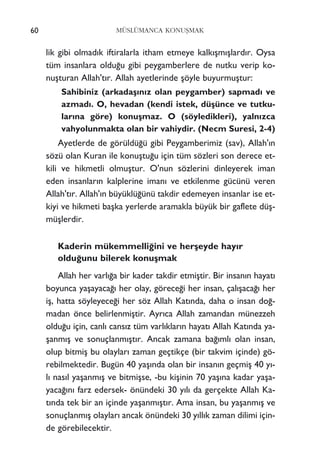 lik gibi olmad›k iftiralarla itham etmeye kalk›ﬂm›ﬂlard›r. Oysa
tüm insanlara oldu¤u gibi peygamberlere de nutku verip ko-
nuﬂturan Allah't›r. Allah ayetlerinde ﬂöyle buyurmuﬂtur:
Sahibiniz (arkadaﬂ›n›z olan peygamber) sapmad› ve
azmad›. O, hevadan (kendi istek, düﬂünce ve tutku-
lar›na göre) konuﬂmaz. O (söyledikleri), yaln›zca
vahyolunmakta olan bir vahiydir. (Necm Suresi, 2-4)
Ayetlerde de görüldü¤ü gibi Peygamberimiz (sav), Allah'›n
sözü olan Kuran ile konuﬂtu¤u için tüm sözleri son derece et-
kili ve hikmetli olmuﬂtur. O'nun sözlerini dinleyerek iman
eden insanlar›n kalplerine iman› ve etkilenme gücünü veren
Allah't›r. Allah'›n büyüklü¤ünü takdir edemeyen insanlar ise et-
kiyi ve hikmeti baﬂka yerlerde aramakla büyük bir gaflete düﬂ-
müﬂlerdir.
Kaderin mükemmelli¤ini ve herﬂeyde hay›r
oldu¤unu bilerek konuﬂmak
Allah her varl›¤a bir kader takdir etmiﬂtir. Bir insan›n hayat›
boyunca yaﬂayaca¤› her olay, görece¤i her insan, çal›ﬂaca¤› her
iﬂ, hatta söyleyece¤i her söz Allah Kat›nda, daha o insan do¤-
madan önce belirlenmiﬂtir. Ayr›ca Allah zamandan münezzeh
oldu¤u için, canl› cans›z tüm varl›klar›n hayat› Allah Kat›nda ya-
ﬂanm›ﬂ ve sonuçlanm›ﬂt›r. Ancak zamana ba¤›ml› olan insan,
olup bitmiﬂ bu olaylar› zaman geçtikçe (bir takvim içinde) gö-
rebilmektedir. Bugün 40 yaﬂ›nda olan bir insan›n geçmiﬂ 40 y›-
l› nas›l yaﬂanm›ﬂ ve bitmiﬂse, -bu kiﬂinin 70 yaﬂ›na kadar yaﬂa-
yaca¤›n› farz edersek- önündeki 30 y›l› da gerçekte Allah Ka-
t›nda tek bir an içinde yaﬂanm›ﬂt›r. Ama insan, bu yaﬂanm›ﬂ ve
sonuçlanm›ﬂ olaylar› ancak önündeki 30 y›ll›k zaman dilimi için-
de görebilecektir.
60 MÜSLÜMANCA KONUﬁMAK
 