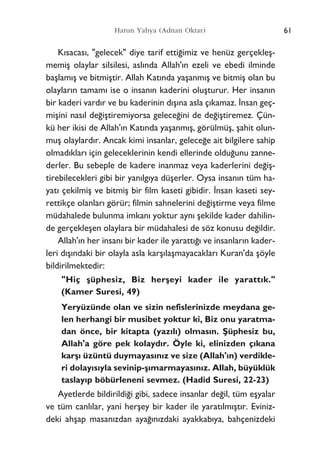 61Harun Yahya (Adnan Oktar)
K›sacas›, "gelecek" diye tarif etti¤imiz ve henüz gerçekleﬂ-
memiﬂ olaylar silsilesi, asl›nda Allah'›n ezeli ve ebedi ilminde
baﬂlam›ﬂ ve bitmiﬂtir. Allah Kat›nda yaﬂanm›ﬂ ve bitmiﬂ olan bu
olaylar›n tamam› ise o insan›n kaderini oluﬂturur. Her insan›n
bir kaderi vard›r ve bu kaderinin d›ﬂ›na asla ç›kamaz. ‹nsan geç-
miﬂini nas›l de¤iﬂtiremiyorsa gelece¤ini de de¤iﬂtiremez. Çün-
kü her ikisi de Allah'›n Kat›nda yaﬂanm›ﬂ, görülmüﬂ, ﬂahit olun-
muﬂ olaylard›r. Ancak kimi insanlar, gelece¤e ait bilgilere sahip
olmad›klar› için geleceklerinin kendi ellerinde oldu¤unu zanne-
derler. Bu sebeple de kadere inanmaz veya kaderlerini de¤iﬂ-
tirebilecekleri gibi bir yan›lg›ya düﬂerler. Oysa insan›n tüm ha-
yat› çekilmiﬂ ve bitmiﬂ bir film kaseti gibidir. ‹nsan kaseti sey-
rettikçe olanlar› görür; filmin sahnelerini de¤iﬂtirme veya filme
müdahalede bulunma imkan› yoktur ayn› ﬂekilde kader dahilin-
de gerçekleﬂen olaylara bir müdahalesi de söz konusu de¤ildir.
Allah'›n her insan› bir kader ile yaratt›¤› ve insanlar›n kader-
leri d›ﬂ›ndaki bir olayla asla karﬂ›laﬂmayacaklar› Kuran'da ﬂöyle
bildirilmektedir:
"Hiç ﬂüphesiz, Biz herﬂeyi kader ile yaratt›k."
(Kamer Suresi, 49)
Yeryüzünde olan ve sizin nefislerinizde meydana ge-
len herhangi bir musibet yoktur ki, Biz onu yaratma-
dan önce, bir kitapta (yaz›l›) olmas›n. ﬁüphesiz bu,
Allah'a göre pek kolayd›r. Öyle ki, elinizden ç›kana
karﬂ› üzüntü duymayas›n›z ve size (Allah'›n) verdikle-
ri dolay›s›yla sevinip-ﬂ›marmayas›n›z. Allah, büyüklük
taslay›p böbürleneni sevmez. (Hadid Suresi, 22-23)
Ayetlerde bildirildi¤i gibi, sadece insanlar de¤il, tüm eﬂyalar
ve tüm canl›lar, yani herﬂey bir kader ile yarat›lm›ﬂt›r. Eviniz-
deki ahﬂap masan›zdan aya¤›n›zdaki ayakkab›ya, bahçenizdeki
 