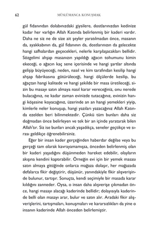gül fidan›ndan dolab›n›zdaki giysilere, dostlar›n›zdan kedinize
kadar her varl›¤›n Allah Kat›nda belirlenmiﬂ bir kaderi vard›r.
Daha ne siz ne de size ait ﬂeyler yarat›lmadan önce, masan›n
da, ayakkab›n›n da, gül fidan›n›n da, dostlar›n›z›n da gelecekte
hangi safhalardan geçecekleri, nelerle karﬂ›laﬂacaklar› bellidir.
Sözgelimi ahﬂap masan›z›n yap›ld›¤› a¤ac›n tohumunu kimin
ekece¤i, o a¤ac›n kaç sene içerisinde ve hangi ﬂartlar alt›nda
geliﬂip büyüyece¤i, neden, nas›l ve kim taraf›ndan kesilip hangi
ahﬂap fabrikas›na götürülece¤i, hangi ölçülerde kesilip, bu
a¤açtan hangi kalitede ve hangi ﬂekilde bir masa üretilece¤i, si-
zin bu masay› sat›n almaya nas›l karar verece¤iniz, onu nerede
bulaca¤›n›z, ne kadar zaman evinizde tutaca¤›n›z, evinizin han-
gi köﬂesine koyaca¤›n›z, üzerinde an an hangi yemekleri yiyip,
kimlerle neler konuﬂup, hangi yaz›lar› yazaca¤›n›z Allah Kat›n-
da ezelden beri bilinmektedir. Çünkü tüm bunlar› daha siz
do¤madan önce belirleyen ve tek bir an içinde yaratarak bilen
Allah't›r. Siz ise bunlar› ancak yaﬂad›kça, seneler geçtikçe ve s›-
ras› geldikçe ö¤renebilirsiniz.
E¤er bir insan kader gerçe¤inden haberdar de¤ilse veya bu
gerçe¤i tam olarak kavrayamam›ﬂsa, önceden belirlenmiﬂ olan
bir kaderi yaﬂad›¤›n› düﬂünmeden hareket edebilir, olaylar›n
ak›ﬂ›na kendini kapt›rabilir. Örne¤in evi için bir yemek masas›
sat›n almaya gitti¤inde onlarca ma¤aza dolaﬂ›r, her ma¤azada
defalarca fikir de¤iﬂtirir, düﬂünür, yan›ndakiyle fikir al›ﬂveriﬂin-
de bulunur, tart›ﬂ›r. Sonuçta, kendi seçimiyle bir masada karar
k›ld›¤›n› zanneder. Oysa, o insan daha al›ﬂveriﬂe ç›kmadan ön-
ce, hangi masay› alaca¤› kaderinde bellidir; dolay›s›yla kaderin-
de belli olan masay› arar, bulur ve sat›n al›r. Aradaki fikir al›ﬂ-
veriﬂlerini, tart›ﬂmalar›, konuﬂmalar› ve karars›zl›klar› da yine o
insan›n kaderinde Allah önceden belirlemiﬂtir.
62 MÜSLÜMANCA KONUﬁMAK
 