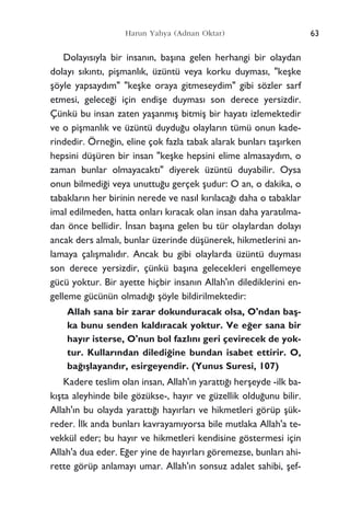 Dolay›s›yla bir insan›n, baﬂ›na gelen herhangi bir olaydan
dolay› s›k›nt›, piﬂmanl›k, üzüntü veya korku duymas›, "keﬂke
ﬂöyle yapsayd›m" "keﬂke oraya gitmeseydim" gibi sözler sarf
etmesi, gelece¤i için endiﬂe duymas› son derece yersizdir.
Çünkü bu insan zaten yaﬂanm›ﬂ bitmiﬂ bir hayat› izlemektedir
ve o piﬂmanl›k ve üzüntü duydu¤u olaylar›n tümü onun kade-
rindedir. Örne¤in, eline çok fazla tabak alarak bunlar› taﬂ›rken
hepsini düﬂüren bir insan "keﬂke hepsini elime almasayd›m, o
zaman bunlar olmayacakt›" diyerek üzüntü duyabilir. Oysa
onun bilmedi¤i veya unuttu¤u gerçek ﬂudur: O an, o dakika, o
tabaklar›n her birinin nerede ve nas›l k›r›laca¤› daha o tabaklar
imal edilmeden, hatta onlar› k›racak olan insan daha yarat›lma-
dan önce bellidir. ‹nsan baﬂ›na gelen bu tür olaylardan dolay›
ancak ders almal›, bunlar üzerinde düﬂünerek, hikmetlerini an-
lamaya çal›ﬂmal›d›r. Ancak bu gibi olaylarda üzüntü duymas›
son derece yersizdir, çünkü baﬂ›na gelecekleri engellemeye
gücü yoktur. Bir ayette hiçbir insan›n Allah'›n dilediklerini en-
gelleme gücünün olmad›¤› ﬂöyle bildirilmektedir:
Allah sana bir zarar dokunduracak olsa, O'ndan baﬂ-
ka bunu senden kald›racak yoktur. Ve e¤er sana bir
hay›r isterse, O'nun bol fazl›n› geri çevirecek de yok-
tur. Kullar›ndan diledi¤ine bundan isabet ettirir. O,
ba¤›ﬂlayand›r, esirgeyendir. (Yunus Suresi, 107)
Kadere teslim olan insan, Allah'›n yaratt›¤› herﬂeyde -ilk ba-
k›ﬂta aleyhinde bile gözükse-, hay›r ve güzellik oldu¤unu bilir.
Allah'›n bu olayda yaratt›¤› hay›rlar› ve hikmetleri görüp ﬂük-
reder. ‹lk anda bunlar› kavrayam›yorsa bile mutlaka Allah'a te-
vekkül eder; bu hay›r ve hikmetleri kendisine göstermesi için
Allah'a dua eder. E¤er yine de hay›rlar› göremezse, bunlar› ahi-
rette görüp anlamay› umar. Allah'›n sonsuz adalet sahibi, ﬂef-
63Harun Yahya (Adnan Oktar)
 