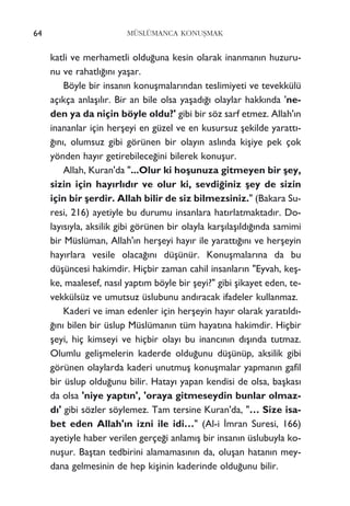 katli ve merhametli oldu¤una kesin olarak inanman›n huzuru-
nu ve rahatl›¤›n› yaﬂar.
Böyle bir insan›n konuﬂmalar›ndan teslimiyeti ve tevekkülü
aç›kça anlaﬂ›l›r. Bir an bile olsa yaﬂad›¤› olaylar hakk›nda 'ne-
den ya da niçin böyle oldu?' gibi bir söz sarf etmez. Allah'›n
inananlar için herﬂeyi en güzel ve en kusursuz ﬂekilde yaratt›-
¤›n›, olumsuz gibi görünen bir olay›n asl›nda kiﬂiye pek çok
yönden hay›r getirebilece¤ini bilerek konuﬂur.
Allah, Kuran'da "...Olur ki hoﬂunuza gitmeyen bir ﬂey,
sizin için hay›rl›d›r ve olur ki, sevdi¤iniz ﬂey de sizin
için bir ﬂerdir. Allah bilir de siz bilmezsiniz." (Bakara Su-
resi, 216) ayetiyle bu durumu insanlara hat›rlatmaktad›r. Do-
lay›s›yla, aksilik gibi görünen bir olayla karﬂ›laﬂ›ld›¤›nda samimi
bir Müslüman, Allah'›n herﬂeyi hay›r ile yaratt›¤›n› ve herﬂeyin
hay›rlara vesile olaca¤›n› düﬂünür. Konuﬂmalar›na da bu
düﬂüncesi hakimdir. Hiçbir zaman cahil insanlar›n "Eyvah, keﬂ-
ke, maalesef, nas›l yapt›m böyle bir ﬂeyi?" gibi ﬂikayet eden, te-
vekkülsüz ve umutsuz üslubunu and›racak ifadeler kullanmaz.
Kaderi ve iman edenler için herﬂeyin hay›r olarak yarat›ld›-
¤›n› bilen bir üslup Müslüman›n tüm hayat›na hakimdir. Hiçbir
ﬂeyi, hiç kimseyi ve hiçbir olay› bu inanc›n›n d›ﬂ›nda tutmaz.
Olumlu geliﬂmelerin kaderde oldu¤unu düﬂünüp, aksilik gibi
görünen olaylarda kaderi unutmuﬂ konuﬂmalar yapman›n gafil
bir üslup oldu¤unu bilir. Hatay› yapan kendisi de olsa, baﬂkas›
da olsa 'niye yapt›n', 'oraya gitmeseydin bunlar olmaz-
d›' gibi sözler söylemez. Tam tersine Kuran'da, "… Size isa-
bet eden Allah'›n izni ile idi…" (Al-i ‹mran Suresi, 166)
ayetiyle haber verilen gerçe¤i anlam›ﬂ bir insan›n üslubuyla ko-
nuﬂur. Baﬂtan tedbirini alamamas›n›n da, oluﬂan hatan›n mey-
dana gelmesinin de hep kiﬂinin kaderinde oldu¤unu bilir.
64 MÜSLÜMANCA KONUﬁMAK
 