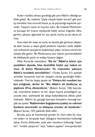 Kader mutlaka olmas› gerekti¤i gibi yani Allah'›n diledi¤i ﬂe-
kilde geliﬂir. Bu nedenle "ﬂöyle olsayd› böyle olurdu" gibi yan-
l›ﬂ mant›klar öne sürerek hüzne ya da piﬂmanl›¤a kap›lmak yer-
sizdir. Yaﬂanan neyse en hay›rl›s› odur. Bu nedenle Müslüman-
ca konuﬂan bir insan›n üslubunda hiçbir zaman k›zg›nl›k, öfke,
gerilim, ﬂikayet, a¤lamakl› bir ses, panik, korku ya da s›k›nt› ol-
maz.
‹man eden bir insan en zorlu ve s›k›nt›l› gibi görünen olaylar-
da dahi, hemen o olay›n güzel yönlerini, hay›rlara vesile olabile-
cek muhtemel sonuçlar›n› keﬂfetmeye çal›ﬂ›r ve bunu samimi bir
üslupla dile getirir. Bu Müslümanca tav›r kiﬂinin çevresindekileri
de etkileyerek panik ve endiﬂe havas›n› da¤›t›r.
Allah Kuran'da müminlere, "De ki: "Allah'›n bizim için
yazd›klar› d›ﬂ›nda, bize kesinlikle hiçbir ﬂey isabet et-
mez. O bizim Mevlam›zd›r. Ve müminler yaln›zca
Allah'a tevekkül etmelidirler." (Tevbe Suresi, 51) ayetiyle
zorluklar karﬂ›s›nda nas›l bir üsluplar› olmas› gerekti¤ini bildir-
mektedir. Yine bir baﬂka ayette ise "Onlara bir musibet isa-
bet etti¤inde, derler ki: "Biz Allah'a ait (kullar)›z ve
ﬂüphesiz O'na dönücüleriz." (Bakara Suresi, 156) buyrula-
rak, müminlerin kaderin ve her olay›n hay›rla yarat›ld›¤›n›n ﬂu-
urunda olan, teslimiyetli bir üslup kulland›klar›na dikkat çekil-
mektedir. Allah'›n bu gerçe¤i kavrayan kimselere verece¤i kar-
ﬂ›l›k ise ayette "Rablerinden ba¤›ﬂlanma (salat) ve rahmet
bunlar›n üzerinedir ve hidayete erenler de bunlard›r."
(Bakara Suresi, 157) ﬂeklinde ifade edilir.
Burada ﬂunu da hat›rlatmak gerekir ki, iman eden bir insa-
n›n kaderi ve herﬂeyde hay›r oldu¤unu hat›rlat›rken kulland›¤›
üslup, Kuran ahlak›ndan uzak olan insanlar›n kulland›¤› "tesel-
lici", "ortal›k yat›ﬂt›ran" veya "ezbere yap›lan" konuﬂmalardan
65Harun Yahya (Adnan Oktar)
 