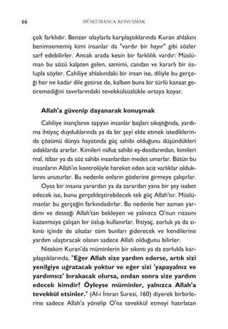 66 MÜSLÜMANCA KONUﬁMAK
çok farkl›d›r. Benzer olaylarla karﬂ›laﬂt›klar›nda Kuran ahlak›n›
benimsememiﬂ kimi insanlar da "vard›r bir hay›r" gibi sözler
sarf edebilirler. Ancak arada kesin bir farkl›l›k vard›r: Müslü-
man bu sözü kalpten gelen, samimi, candan ve kararl› bir üs-
lupla söyler. Cahiliye ahlak›ndaki bir insan ise, diliyle bu gerçe-
¤i her ne kadar dile getirse de, kalben buna bir türlü kanaat ge-
tiremedi¤ini tav›rlar›ndaki tevekkülsüzlükle ortaya koyar.
Allah'a güvenip dayanarak konuﬂmak
Cahiliye inançlar›n› taﬂ›yan insanlar baﬂlar› s›k›ﬂt›¤›nda, yard›-
ma ihtiyaç duyduklar›nda ya da bir ﬂeyi elde etmek istediklerin-
de çözümü dünya hayat›nda güç sahibi oldu¤unu düﬂündükleri
odaklarda ararlar. Kimileri nüfuz sahibi eﬂ-dostlar›ndan, kimileri
mal, itibar ya da söz sahibi insanlardan medet umarlar. Bütün bu
insanlar›n Allah'›n kontrolüyle hareket eden aciz varl›klar olduk-
lar›n› unuturlar. Bu nedenle onlar›n gözlerine girmeye çal›ﬂ›rlar.
Oysa bir insana yarardan ya da zarardan yana bir ﬂey isabet
edecek ise, bunu gerçekleﬂtirebilecek tek güç Allah't›r. Müslü-
manlar bu gerçe¤in fark›ndad›rlar. Bu nedenle her zaman yar-
d›m› ve deste¤i Allah'tan bekleyen ve yaln›zca O'nun r›zas›n›
kazanmaya çal›ﬂan bir üslup kullan›rlar. ‹htiyaç, zorluk ya da s›-
k›nt› içinde de olsalar tüm bunlar› giderecek ve kendilerine
yard›m ulaﬂt›racak olan›n sadece Allah oldu¤unu bilirler.
Nitekim Kuran'da müminlerin bir s›k›nt› ya da zorlukla kar-
ﬂ›laﬂt›klar›nda, "E¤er Allah size yard›m ederse, art›k sizi
yenilgiye u¤ratacak yoktur ve e¤er sizi 'yapayaln›z ve
yard›ms›z' b›rakacak olursa, ondan sonra size yard›m
edecek kimdir? Öyleyse müminler, yaln›zca Allah'a
tevekkül etsinler." (Al-i ‹mran Suresi, 160) diyerek birbirle-
rine sadece Allah'a yönelip O'na tevekkül etmeyi hat›rlatan
 