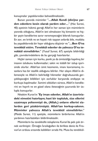 67Harun Yahya (Adnan Oktar)
konuﬂmalar yapt›klar›ndan bahsedilmektedir.
Bunun yan›nda müminler "…Allah Kendi (dini)ne yar-
d›m edenlere kesin olarak yard›m eder…" (Hac Suresi,
40) ayetinin hükmü gere¤i Allah'›n her zaman için müminlerin
yan›nda oldu¤unu, Allah'›n izni olmaks›z›n hiç kimsenin ve hiç-
bir ﬂeyin kendilerine zarar veremeyece¤ini bilerek konuﬂurlar.
En zor, en kritik ve en hayati risk taﬂ›yan anlarda bile, mutlaka
bu yaﬂad›klar›nda bir hay›r oldu¤unu düﬂünür ve "…Ben O'na
tevekkül ettim. Tevekkül edenler de yaln›zca O'na te-
vekkül etmelidirler." (Yusuf Suresi, 67) ayetiyle bildirildi¤i
gibi, çevrelerindekilere de bu gerçe¤i hat›rlat›rlar.
Hiçbir zaman için korku, panik ya da ümitsizli¤e kap›lm›ﬂ bir
insan›n üslubunu kullanmazlar; sakin ve itidalli bir üslup içeri-
sinde olurlar. Allah'tan ümit kesmenin, iman› kavramam›ﬂ in-
sanlara has bir özellik oldu¤unu bilirler. Her olay›n Allah'›n di-
lemesiyle ve Allah'›n belirledi¤i hikmetler do¤rultusunda ger-
çekleﬂece¤ini bildikleri için zorluklar karﬂ›s›nda endiﬂeye ve
korkuya kap›lmazlar. Samimi olduklar› sürece, Allah'›n kendile-
rini en hay›rl› ve en güzel olana iletece¤inin ﬂuurunda bir üs-
lupla konuﬂurlar.
Nitekim Kuran'›n "Ey iman edenler, Allah'›n üzeriniz-
deki nimetini hat›rlay›n; hani bir topluluk, size ellerini
uzatmaya yeltenmiﬂti de, (Allah,) onlar›n ellerini siz-
lerden geri püskürtmüﬂtü. Allah'tan korkup-sak›n›n.
Müminler yaln›zca Allah'a tevekkül etmelidirler."
(Maide Suresi, 11) ayetiyle, müminlerin birbirlerine Allah'›n
yard›m›n› hat›rlatt›klar› bildirilmektedir.
Müminlerin bu tevekküllü üsluplar›na Kuran'da pek çok ör-
nek verilmiﬂtir. Örne¤in ‹srailo¤ullar› ile birlikte deniz ile Fira-
vun'un ordusu aras›nda kald›klar› s›rada Hz. Musa bu tevekkül-
 