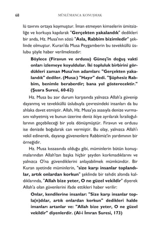 68 MÜSLÜMANCA KONUﬁMAK
lü tavr›n› ortaya koymuﬂtur. ‹man etmeyen kimselerin ümitsiz-
li¤e ve korkuya kap›larak "Gerçekten yakaland›k" dedikleri
bir anda, Hz. Musa'n›n sözü "Asla, Rabbim bizimledir" ﬂek-
linde olmuﬂtur. Kuran'da Musa Peygamberin bu tevekküllü üs-
lubu ﬂöyle haber verilmektedir:
Böylece (Firavun ve ordusu) Güneﬂ'in do¤uﬂ vakti
onlar› izlemeye koyuldular. ‹ki topluluk birbirini gör-
dükleri zaman Musa'n›n adamlar›: "Gerçekten yaka-
land›k" dediler. (Musa:) "Hay›r" dedi. "ﬁüphesiz Rab-
bim, benimle beraberdir; bana yol gösterecektir."
(ﬁuara Suresi, 60-62)
Hz. Musa bu zor durum karﬂ›s›nda yaln›zca Allah'a güvenip
dayanm›ﬂ ve tevekküllü üslubuyla çevresindeki insanlar› da bu
ahlaka davet etmiﬂtir. Allah, Hz. Musa'ya asas›yla denize vurma-
s›n› vahyetmiﬂ ve bunun üzerine deniz ikiye ayr›larak ‹srailo¤ul-
lar›n›n geçebilece¤i bir yola dönüﬂmüﬂtür. Firavun ve ordusu
ise denizde bo¤ularak can vermiﬂtir. Bu olay, yaln›zca Allah'›
vekil edinerek, dayan›p güvenenlere Rabbimiz'in yard›m›n›n bir
örne¤idir.
Hz. Musa k›ssas›nda oldu¤u gibi, müminlerin bütün konuﬂ-
malar›ndan Allah'tan baﬂka hiçbir ﬂeyden korkmad›klar›n› ve
yaln›zca O'na güvendiklerini anlayabilmek mümkündür. Bir
Kuran ayetinde müminlerin, "size karﬂ› insanlar topland›-
lar, art›k onlardan korkun" ﬂeklinde bir tehdit alt›nda kal-
d›klar›nda, "Allah bize yeter, O ne güzel vekildir" diyerek
Allah'a olan güvenlerini ifade ettikleri haber verilir:
Onlar, kendilerine insanlar: "Size karﬂ› insanlar top-
la(n)d›lar, art›k onlardan korkun" dedikleri halde
imanlar› artanlar ve: "Allah bize yeter, O ne güzel
vekildir" diyenlerdir. (Al-i ‹mran Suresi, 173)
 