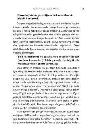 69Harun Yahya (Adnan Oktar)
Dünya hayat›n›n geçicili¤inin fark›nda olan bir
üslupla konuﬂmak
Dünyevi de¤erleri ilahlaﬂt›ran insanlar›n kendilerine has bir
üsluplar› vard›r. Konuﬂmalar›ndan dünya hayat›n› yaﬂamlar›n›n
as›l amac› haline getirdikleri aç›kça anlaﬂ›l›r. Baﬂkalar›nda görüp
sahip olamad›klar› güzelliklerden kimi zaman g›ptayla kimi za-
man da haset dolu bir üslupla bahsederler. Söz konusu kimse-
lerin içlerinde yaﬂad›klar› bu özenti, dünya hayat›na ve ahirete
dair gerçeklerden habersiz olmalar›ndan kaynaklan›r. Oysa
Allah Kuran'da dünya nimetlerinin insanlar için bir deneme ol-
du¤unu bildirmiﬂtir:
Bilin ki, mallar›n›z ve çocuklar›n›z ancak bir fitnedir
(imtihan konusudur.) Allah yan›nda ise büyük bir
mükafaat vard›r. (Enfal Suresi, 28)
‹man etmeyen insanlar bu gerçe¤in bilincinde olmad›klar›
için, dünyada kendilerinden fazlas›na sahip olan insanlara öze-
nen, onlar›n karﬂ›s›nda ezilen bir üslup kullan›rlar. Örne¤in
zengin ve ünlü birinin giyiminden, arabas›ndan bahsederken
üsluplar›nda eziklikle kar›ﬂ›k derin bir hayranl›k hemen dikkati
çeker. "Keﬂke onun kadar zengin olsayd›m", "Keﬂke ﬂu anda
onun yerinde olsayd›m", "Arabas› ne kadar güzel, keﬂke benim
olsayd›" gibi konuﬂmalarla bu özentilerini d›ﬂa vururlar. Oysa,
g›ptayla bakt›klar› insanlar›n hepsi -kendileri gibi- Allah'a karﬂ›
aciz ve muhtaç olan kullard›r. ‹nsanlar›n sahip olduklar› ﬂeyle-
rin tümü Allah'a aittir. Her insan, yaﬂam› boyunca Allah'›n ken-
disine verdi¤i nimetlerle denenmektedir.
‹man edenler, as›l gerçek ve sonsuz olan›n ahiretteki hayat
oldu¤unu bildiklerinden, yaﬂamlar› boyunca ahiretteki as›l ha-
yat› kazanmak için çaba harcarlar. Zenginlik, mal-mülk gibi
dünya nimetlerini ise ancak Allah'›n raz› olaca¤› ﬂekilde kullan-
 