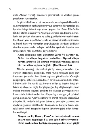 70 MÜSLÜMANCA KONUﬁMAK
mak, Allah'›n verdi¤i nimetlere ﬂükretmek ve Allah'›n ﬂan›n›
yüceltmek için isterler.
Bu güzel ahlaklar›n›n bir sonucu olarak, sahip olduklar› dün-
ya nimetlerinden herhangi birini veya tamam›n› kaybetseler de,
bundan dolay› üzüntü veya s›k›nt› yaﬂamazlar. Bunu Allah'›n bir
takdiri olarak düﬂünür ve Allah'tan ahirette kendilerine nimet-
lerin as›l gerçek olanlar›n› ve daha güzellerini vermesini ister-
ler. Bunun yan› s›ra Allah'›n, r›zk› ve dünya nimetlerini insanla-
ra belirli hay›r ve hikmetler do¤rultusunda verdi¤ini bildikleri
tüm konuﬂmalar›ndan anlaﬂ›l›r. Allah bir ayetinde, insanlar ara-
s›nda r›zk›n› nas›l da¤›tt›¤›n› ﬂöyle bildirir:
Allah diledi¤ine r›zk› geniﬂletir-yayar ve daralt›r da.
Onlar ise dünya hayat›na sevindiler. Oysaki dünya
hayat›, ahirette (ki s›n›rs›z mutluluk yan›nda geçici)
bir meta'dan baﬂkas› de¤ildir. (Rad Suresi, 26)
Allah'›n yaratt›¤› hikmetleri görüp kavrayamad›klar› için,
dünyevi de¤erlere, zenginli¤e, mala mülke tutkuyla ba¤l› olan
insanlar›n yorumlar› hep dünya hayat›na yönelik olur. Örne¤in
zenginli¤ine, ﬂöhretine özendikleri bir insan asl›nda kötü ahlak-
l› biri olabilir. Ne var ki söz konusu kiﬂiler bu insan›n kötü ah-
lak›n› ve ahirette neyle karﬂ›laﬂaca¤›n› hiç düﬂünmeyip, onun
mal›na mülküne hayran olmakta bir sak›nca görmeyebilirler.
‹man sahibi Müslümanlar ise, dünya hayat›n›n gerçek yüzünü
görüp as›l olarak Allah'›n r›zas›n› ve ahiret hayat›n› kazanmaya
çal›ﬂ›rlar. Bu nedenle üsluplar› daima bu gerçe¤in ﬂuurunda ol-
duklar›n› yans›t›r niteliktedir. Kuran'da bu konuya örnek ola-
rak Karun isimli zengin bir kiﬂinin servetine g›pta eden kimse-
ler verilmiﬂtir:
Gerçek ﬂu ki, Karun, Musa'n›n kavmindendi, ancak
onlara karﬂ› azg›nlaﬂt›. Biz, ona öyle hazineler vermiﬂ-
tik ki, anahtarlar›, birlikte (taﬂ›maya) davranan güçlü
 