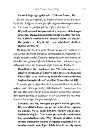 bir toplulu¤a a¤›r geliyordu..." (Kasas Suresi, 76)
Dünya hayat›na özenen, bu nedenle Karun'un nas›l bir yan-
l›ﬂ içinde olud¤unu hikmet gözüyle de¤erlendiremeyen kimse-
ler, Karun'un zenginli¤ini görünce ﬂöyle demiﬂlerdir:
Böylelikle kendi ihtiﬂaml›-süsü içinde kavminin karﬂ›-
s›na ç›kt›. Dünya hayat›n› istemekte olanlar: "Ah keﬂ-
ke, Karun'a verilenin bir benzeri bizim de olsayd›.
Gerçekten o, büyük bir pay sahibidir" dediler.
(Kasas Suresi, 79)
Müslümanlar Karun'a sahip olduklar›n› verenin Rabbimiz ve
as›l yurdun da ahiret oldu¤unu hat›rlat›rlarken, Müslüman ah-
lak›yla konuﬂmayanlar, Karun'un zenginli¤inden etkilenerek ca-
hilce bir tav›r göstermiﬂlerdir. Müslümanlar›n bu insanlara yap-
t›klar› hat›rlatma ise Kuran'da ﬂöyle haber verilmektedir:
Kendilerine ilim verilenler ise: "Yaz›klar olsun size,
Allah'›n sevab›, iman eden ve salih amellerde bulunan
kimse için daha hay›rl›d›r; buna da sabredenlerden
baﬂkas› kavuﬂturulmaz" dediler. (Kasas Suresi, 80)
Kuran'da, gösterdi¤i çirkin ahlak nedeniyle Karun'un ve ko-
na¤›n›n yerin dibine geçirildi¤i bildirilmektedir. Bu olay›n ard›n-
dan ise, daha önce Karun'a g›pta edenler, onun Allah karﬂ›s›n-
daki aczini görmüﬂ ve yapt›klar› hatay› anlayarak bu kez Müs-
lümanca bir üslupla karﬂ›l›k vermiﬂlerdir:
Sonunda onu da, kona¤›n› da yerin dibine geçirdik.
Böylece Allah'a karﬂ› ona yard›m edecek bir toplulu-
¤u olmad›. Ve o, kendi kendine yard›m edebilecek-
lerden de de¤ildi. Dün, onun yerinde olmay› dileyen-
ler, sabahlad›klar›nda: "Vay, demek ki Allah, kulla-
r›ndan diledi¤inin r›zk›n› geniﬂletip-yaymakta ve k›-
s›p-daraltmaktad›r. E¤er Allah, bize lütfetmiﬂ olma-
71Harun Yahya (Adnan Oktar)
 