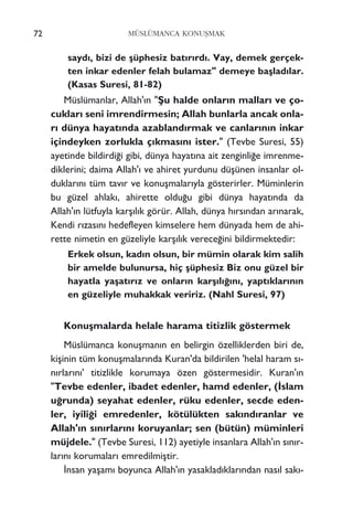 72 MÜSLÜMANCA KONUﬁMAK
sayd›, bizi de ﬂüphesiz bat›r›rd›. Vay, demek gerçek-
ten inkar edenler felah bulamaz" demeye baﬂlad›lar.
(Kasas Suresi, 81-82)
Müslümanlar, Allah'›n "ﬁu halde onlar›n mallar› ve ço-
cuklar› seni imrendirmesin; Allah bunlarla ancak onla-
r› dünya hayat›nda azabland›rmak ve canlar›n›n inkar
içindeyken zorlukla ç›kmas›n› ister." (Tevbe Suresi, 55)
ayetinde bildirdi¤i gibi, dünya hayat›na ait zenginli¤e imrenme-
diklerini; daima Allah'› ve ahiret yurdunu düﬂünen insanlar ol-
duklar›n› tüm tav›r ve konuﬂmalar›yla gösterirler. Müminlerin
bu güzel ahlak›, ahirette oldu¤u gibi dünya hayat›nda da
Allah'›n lütfuyla karﬂ›l›k görür. Allah, dünya h›rs›ndan ar›narak,
Kendi r›zas›n› hedefleyen kimselere hem dünyada hem de ahi-
rette nimetin en güzeliyle karﬂ›l›k verece¤ini bildirmektedir:
Erkek olsun, kad›n olsun, bir mümin olarak kim salih
bir amelde bulunursa, hiç ﬂüphesiz Biz onu güzel bir
hayatla yaﬂat›r›z ve onlar›n karﬂ›l›¤›n›, yapt›klar›n›n
en güzeliyle muhakkak veririz. (Nahl Suresi, 97)
Konuﬂmalarda helale harama titizlik göstermek
Müslümanca konuﬂman›n en belirgin özelliklerden biri de,
kiﬂinin tüm konuﬂmalar›nda Kuran'da bildirilen 'helal haram s›-
n›rlar›n›' titizlikle korumaya özen göstermesidir. Kuran'›n
"Tevbe edenler, ibadet edenler, hamd edenler, (‹slam
u¤runda) seyahat edenler, rüku edenler, secde eden-
ler, iyili¤i emredenler, kötülükten sak›nd›ranlar ve
Allah'›n s›n›rlar›n› koruyanlar; sen (bütün) müminleri
müjdele." (Tevbe Suresi, 112) ayetiyle insanlara Allah'›n s›n›r-
lar›n› korumalar› emredilmiﬂtir.
‹nsan yaﬂam› boyunca Allah'›n yasaklad›klar›ndan nas›l sak›-
 